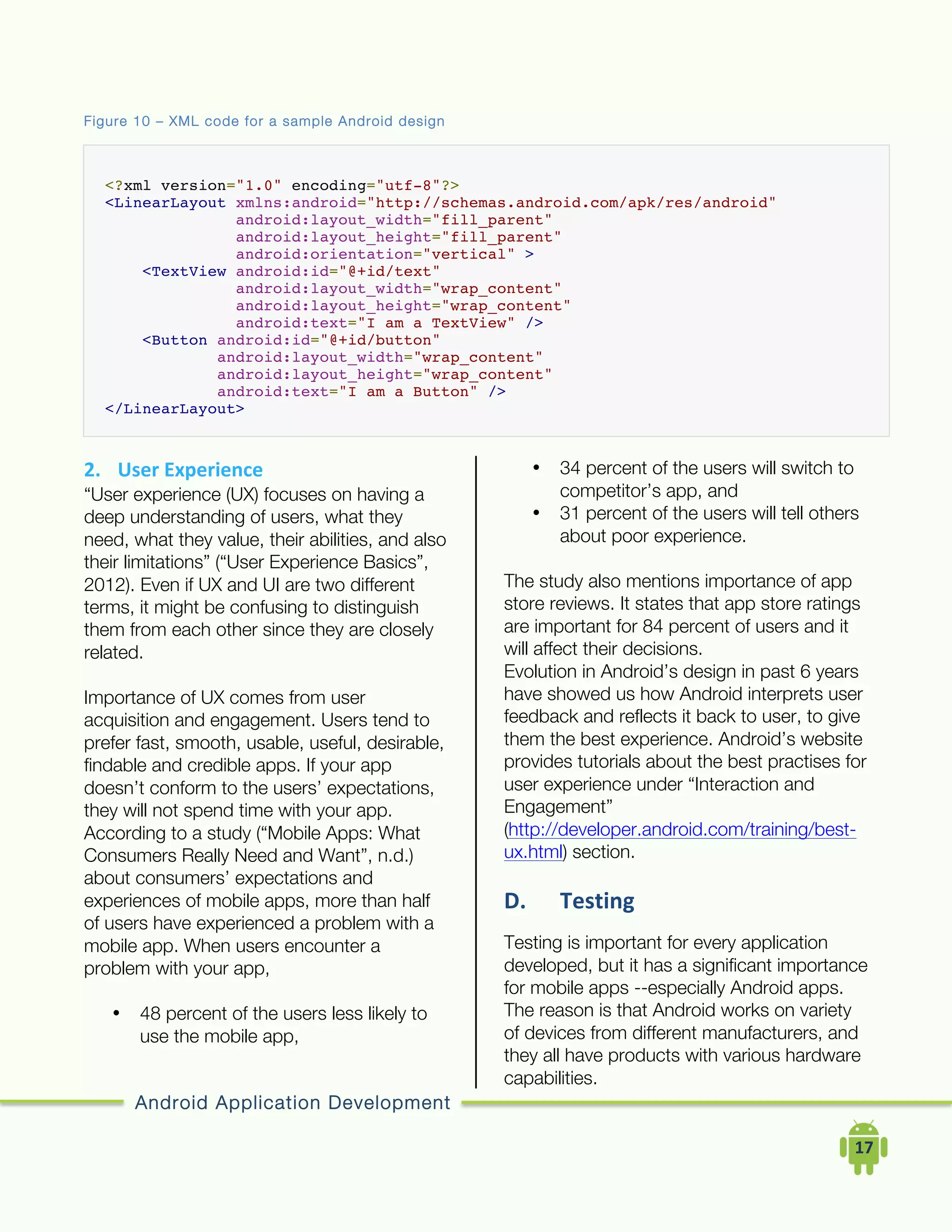 Android Application Development
	
  	
  	
  	
  17	
  
Figure 10 – XML code for a sample Android design
<?xml version="1.0" encoding="utf-8"?>
<LinearLayout xmlns:android="http://schemas.android.com/apk/res/android"
android:layout_width="fill_parent"
android:layout_height="fill_parent"
android:orientation="vertical" >
<TextView android:id="@+id/text"
android:layout_width="wrap_content"
android:layout_height="wrap_content"
android:text="I am a TextView" />
<Button android:id="@+id/button"
android:layout_width="wrap_content"
android:layout_height="wrap_content"
android:text="I am a Button" />
</LinearLayout>
2. User	
  Experience	
  
“User experience (UX) focuses on having a
deep understanding of users, what they
need, what they value, their abilities, and also
their limitations” (“User Experience Basics”,
2012). Even if UX and UI are two different
terms, it might be confusing to distinguish
them from each other since they are closely
related.
Importance of UX comes from user
acquisition and engagement. Users tend to
prefer fast, smooth, usable, useful, desirable,
findable and credible apps. If your app
doesn’t conform to the users’ expectations,
they will not spend time with your app.
According to a study (“Mobile Apps: What
Consumers Really Need and Want”, n.d.)
about consumers’ expectations and
experiences of mobile apps, more than half
of users have experienced a problem with a
mobile app. When users encounter a
problem with your app,
• 48 percent of the users less likely to
use the mobile app,
• 34 percent of the users will switch to
competitor’s app, and
• 31 percent of the users will tell others
about poor experience.
The study also mentions importance of app
store reviews. It states that app store ratings
are important for 84 percent of users and it
will affect their decisions.
Evolution in Android’s design in past 6 years
have showed us how Android interprets user
feedback and reflects it back to user, to give
them the best experience. Android’s website
provides tutorials about the best practises for
user experience under “Interaction and
Engagement”
(http://developer.android.com/training/best-
ux.html) section.
D. Testing	
  
Testing is important for every application
developed, but it has a significant importance
for mobile apps --especially Android apps.
The reason is that Android works on variety
of devices from different manufacturers, and
they all have products with various hardware
capabilities.
 