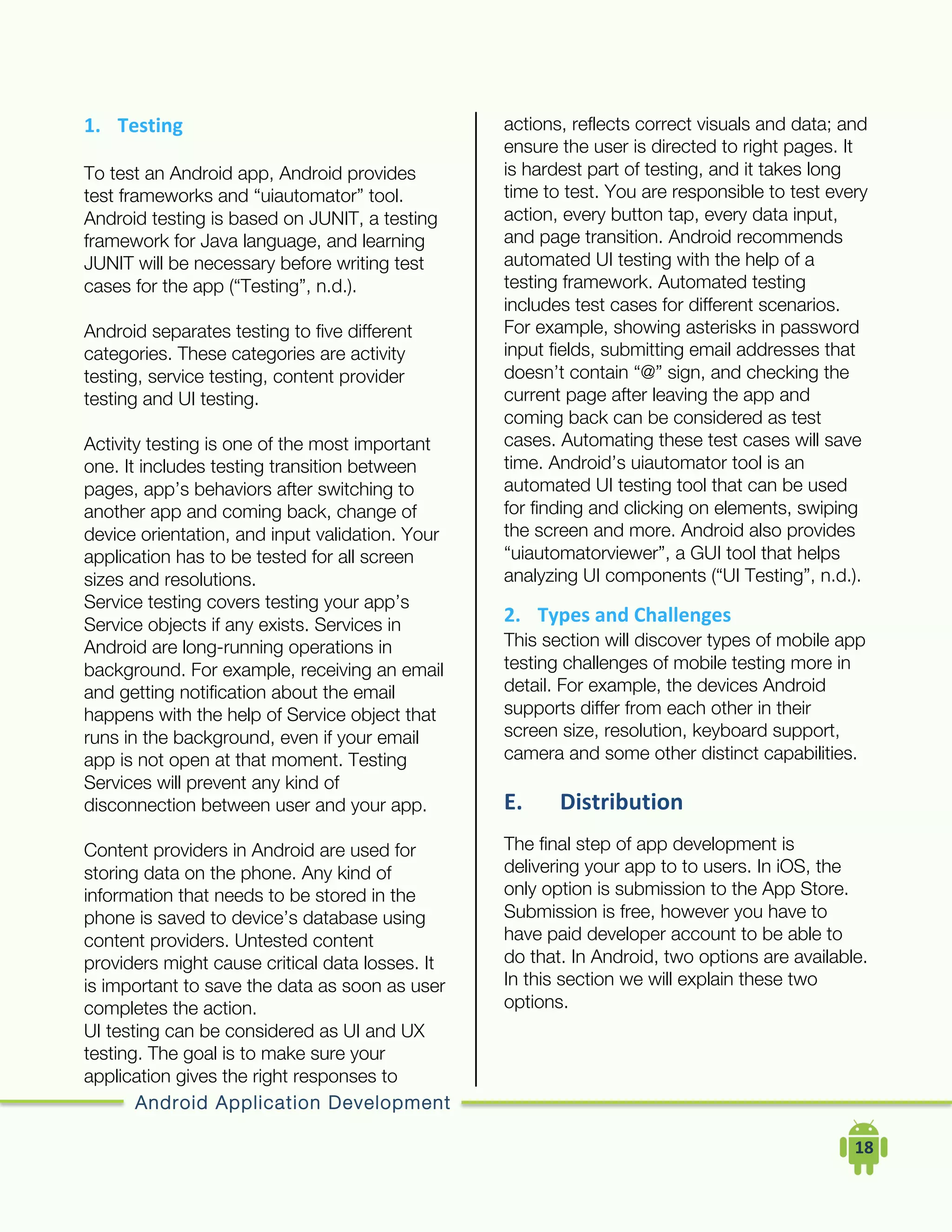 Android Application Development
	
  	
  	
  	
  18	
  
1. Testing	
  	
  
To test an Android app, Android provides
test frameworks and “uiautomator” tool.
Android testing is based on JUNIT, a testing
framework for Java language, and learning
JUNIT will be necessary before writing test
cases for the app (“Testing”, n.d.).
Android separates testing to five different
categories. These categories are activity
testing, service testing, content provider
testing and UI testing.
Activity testing is one of the most important
one. It includes testing transition between
pages, app’s behaviors after switching to
another app and coming back, change of
device orientation, and input validation. Your
application has to be tested for all screen
sizes and resolutions.
Service testing covers testing your app’s
Service objects if any exists. Services in
Android are long-running operations in
background. For example, receiving an email
and getting notification about the email
happens with the help of Service object that
runs in the background, even if your email
app is not open at that moment. Testing
Services will prevent any kind of
disconnection between user and your app.
Content providers in Android are used for
storing data on the phone. Any kind of
information that needs to be stored in the
phone is saved to device’s database using
content providers. Untested content
providers might cause critical data losses. It
is important to save the data as soon as user
completes the action.
UI testing can be considered as UI and UX
testing. The goal is to make sure your
application gives the right responses to
actions, reflects correct visuals and data; and
ensure the user is directed to right pages. It
is hardest part of testing, and it takes long
time to test. You are responsible to test every
action, every button tap, every data input,
and page transition. Android recommends
automated UI testing with the help of a
testing framework. Automated testing
includes test cases for different scenarios.
For example, showing asterisks in password
input fields, submitting email addresses that
doesn’t contain “@” sign, and checking the
current page after leaving the app and
coming back can be considered as test
cases. Automating these test cases will save
time. Android’s uiautomator tool is an
automated UI testing tool that can be used
for finding and clicking on elements, swiping
the screen and more. Android also provides
“uiautomatorviewer”, a GUI tool that helps
analyzing UI components (“UI Testing”, n.d.).
2. Types	
  and	
  Challenges	
  
This section will discover types of mobile app
testing challenges of mobile testing more in
detail. For example, the devices Android
supports differ from each other in their
screen size, resolution, keyboard support,
camera and some other distinct capabilities.
E. Distribution	
  
The final step of app development is
delivering your app to to users. In iOS, the
only option is submission to the App Store.
Submission is free, however you have to
have paid developer account to be able to
do that. In Android, two options are available.
In this section we will explain these two
options.
 