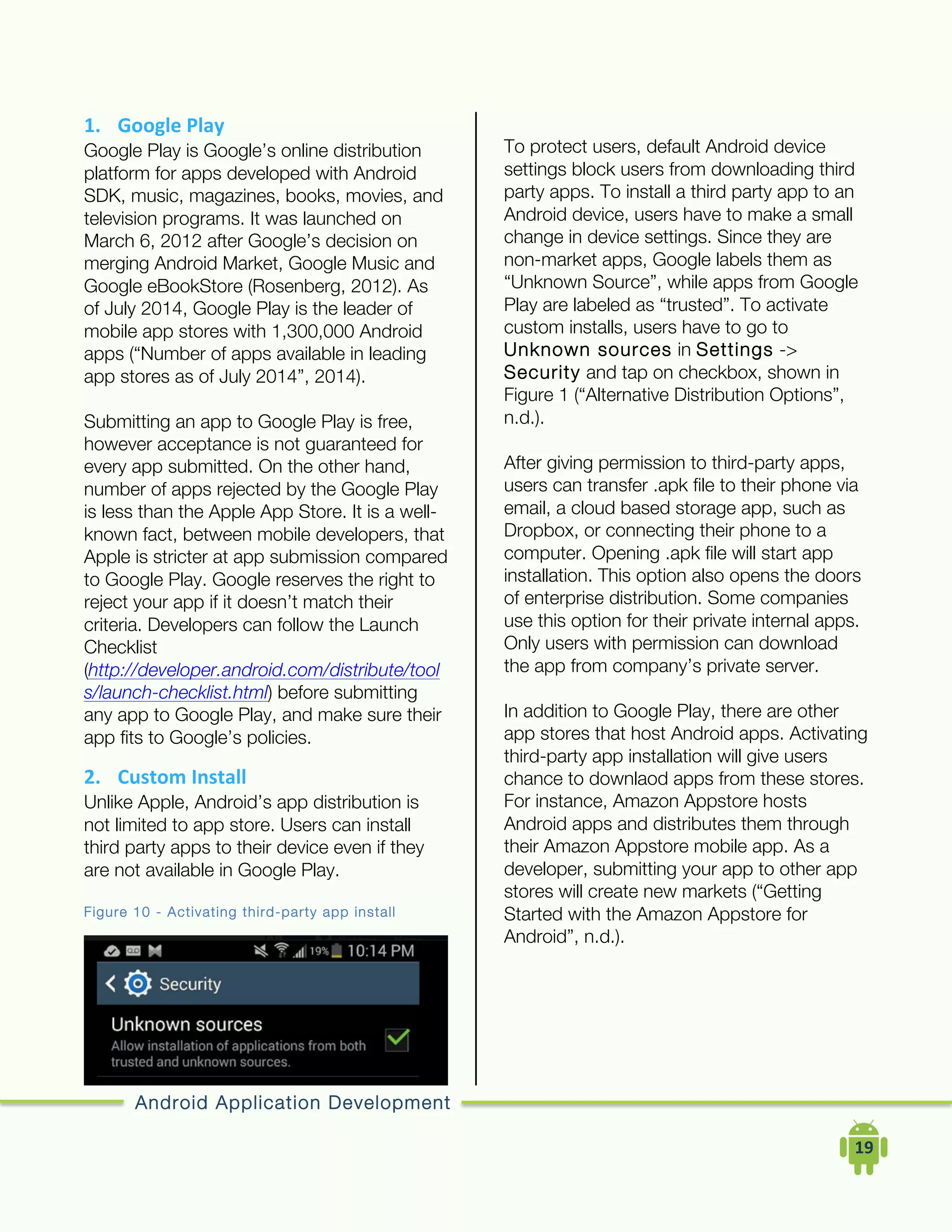 Android Application Development
	
  	
  	
  	
  19	
  
1. Google	
  Play	
  
Google Play is Google’s online distribution
platform for apps developed with Android
SDK, music, magazines, books, movies, and
television programs. It was launched on
March 6, 2012 after Google’s decision on
merging Android Market, Google Music and
Google eBookStore (Rosenberg, 2012). As
of July 2014, Google Play is the leader of
mobile app stores with 1,300,000 Android
apps (“Number of apps available in leading
app stores as of July 2014”, 2014).
Submitting an app to Google Play is free,
however acceptance is not guaranteed for
every app submitted. On the other hand,
number of apps rejected by the Google Play
is less than the Apple App Store. It is a well-
known fact, between mobile developers, that
Apple is stricter at app submission compared
to Google Play. Google reserves the right to
reject your app if it doesn’t match their
criteria. Developers can follow the Launch
Checklist
(http://developer.android.com/distribute/tool
s/launch-checklist.html) before submitting
any app to Google Play, and make sure their
app fits to Google’s policies.
2. Custom	
  Install	
  
Unlike Apple, Android’s app distribution is
not limited to app store. Users can install
third party apps to their device even if they
are not available in Google Play.
Figure 10 - Activating third-party app install
To protect users, default Android device
settings block users from downloading third
party apps. To install a third party app to an
Android device, users have to make a small
change in device settings. Since they are
non-market apps, Google labels them as
“Unknown Source”, while apps from Google
Play are labeled as “trusted”. To activate
custom installs, users have to go to
Unknown sources in Settings ->
Security and tap on checkbox, shown in
Figure 1 (“Alternative Distribution Options”,
n.d.).
After giving permission to third-party apps,
users can transfer .apk file to their phone via
email, a cloud based storage app, such as
Dropbox, or connecting their phone to a
computer. Opening .apk file will start app
installation. This option also opens the doors
of enterprise distribution. Some companies
use this option for their private internal apps.
Only users with permission can download
the app from company’s private server.
In addition to Google Play, there are other
app stores that host Android apps. Activating
third-party app installation will give users
chance to downlaod apps from these stores.
For instance, Amazon Appstore hosts
Android apps and distributes them through
their Amazon Appstore mobile app. As a
developer, submitting your app to other app
stores will create new markets (“Getting
Started with the Amazon Appstore for
Android”, n.d.).
 
