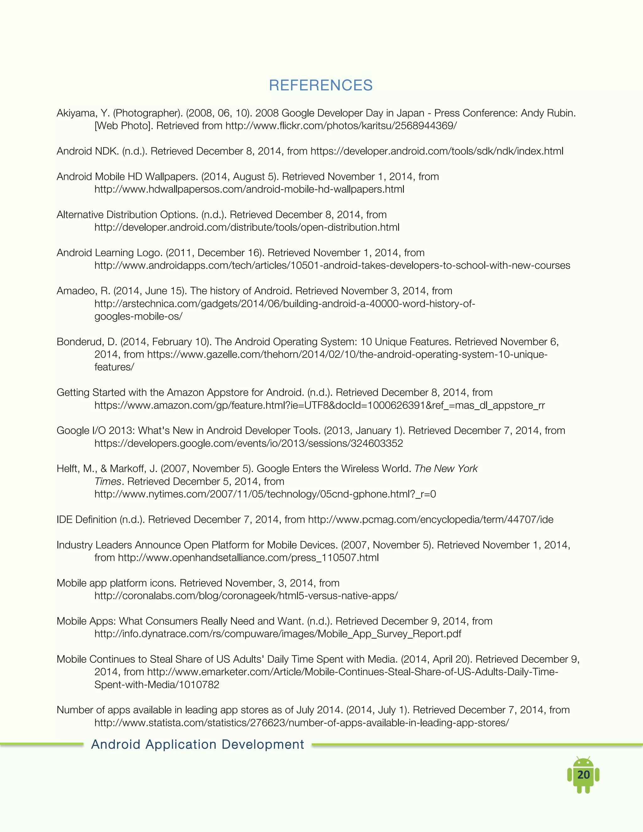 Android Application Development
	
  	
  	
  	
  20	
  
REFERENCES
Akiyama, Y. (Photographer). (2008, 06, 10). 2008 Google Developer Day in Japan - Press Conference: Andy Rubin.
[Web Photo]. Retrieved from http://www.flickr.com/photos/karitsu/2568944369/
Android NDK. (n.d.). Retrieved December 8, 2014, from https://developer.android.com/tools/sdk/ndk/index.html
Android Mobile HD Wallpapers. (2014, August 5). Retrieved November 1, 2014, from
http://www.hdwallpapersos.com/android-mobile-hd-wallpapers.html
Alternative Distribution Options. (n.d.). Retrieved December 8, 2014, from
http://developer.android.com/distribute/tools/open-distribution.html
Android Learning Logo. (2011, December 16). Retrieved November 1, 2014, from
http://www.androidapps.com/tech/articles/10501-android-takes-developers-to-school-with-new-courses
Amadeo, R. (2014, June 15). The history of Android. Retrieved November 3, 2014, from
http://arstechnica.com/gadgets/2014/06/building-android-a-40000-word-history-of-
googles-mobile-os/
Bonderud, D. (2014, February 10). The Android Operating System: 10 Unique Features. Retrieved November 6,
2014, from https://www.gazelle.com/thehorn/2014/02/10/the-android-operating-system-10-unique-
features/
Getting Started with the Amazon Appstore for Android. (n.d.). Retrieved December 8, 2014, from
https://www.amazon.com/gp/feature.html?ie=UTF8&docId=1000626391&ref_=mas_dl_appstore_rr
Google I/O 2013: What's New in Android Developer Tools. (2013, January 1). Retrieved December 7, 2014, from
https://developers.google.com/events/io/2013/sessions/324603352
Helft, M., & Markoff, J. (2007, November 5). Google Enters the Wireless World. The New York
Times. Retrieved December 5, 2014, from
http://www.nytimes.com/2007/11/05/technology/05cnd-gphone.html?_r=0
IDE Definition (n.d.). Retrieved December 7, 2014, from http://www.pcmag.com/encyclopedia/term/44707/ide
Industry Leaders Announce Open Platform for Mobile Devices. (2007, November 5). Retrieved November 1, 2014,
from http://www.openhandsetalliance.com/press_110507.html
Mobile app platform icons. Retrieved November, 3, 2014, from
http://coronalabs.com/blog/coronageek/html5-versus-native-apps/
Mobile Apps: What Consumers Really Need and Want. (n.d.). Retrieved December 9, 2014, from
http://info.dynatrace.com/rs/compuware/images/Mobile_App_Survey_Report.pdf
Mobile Continues to Steal Share of US Adults' Daily Time Spent with Media. (2014, April 20). Retrieved December 9,
2014, from http://www.emarketer.com/Article/Mobile-Continues-Steal-Share-of-US-Adults-Daily-Time-
Spent-with-Media/1010782
Number of apps available in leading app stores as of July 2014. (2014, July 1). Retrieved December 7, 2014, from
http://www.statista.com/statistics/276623/number-of-apps-available-in-leading-app-stores/
 