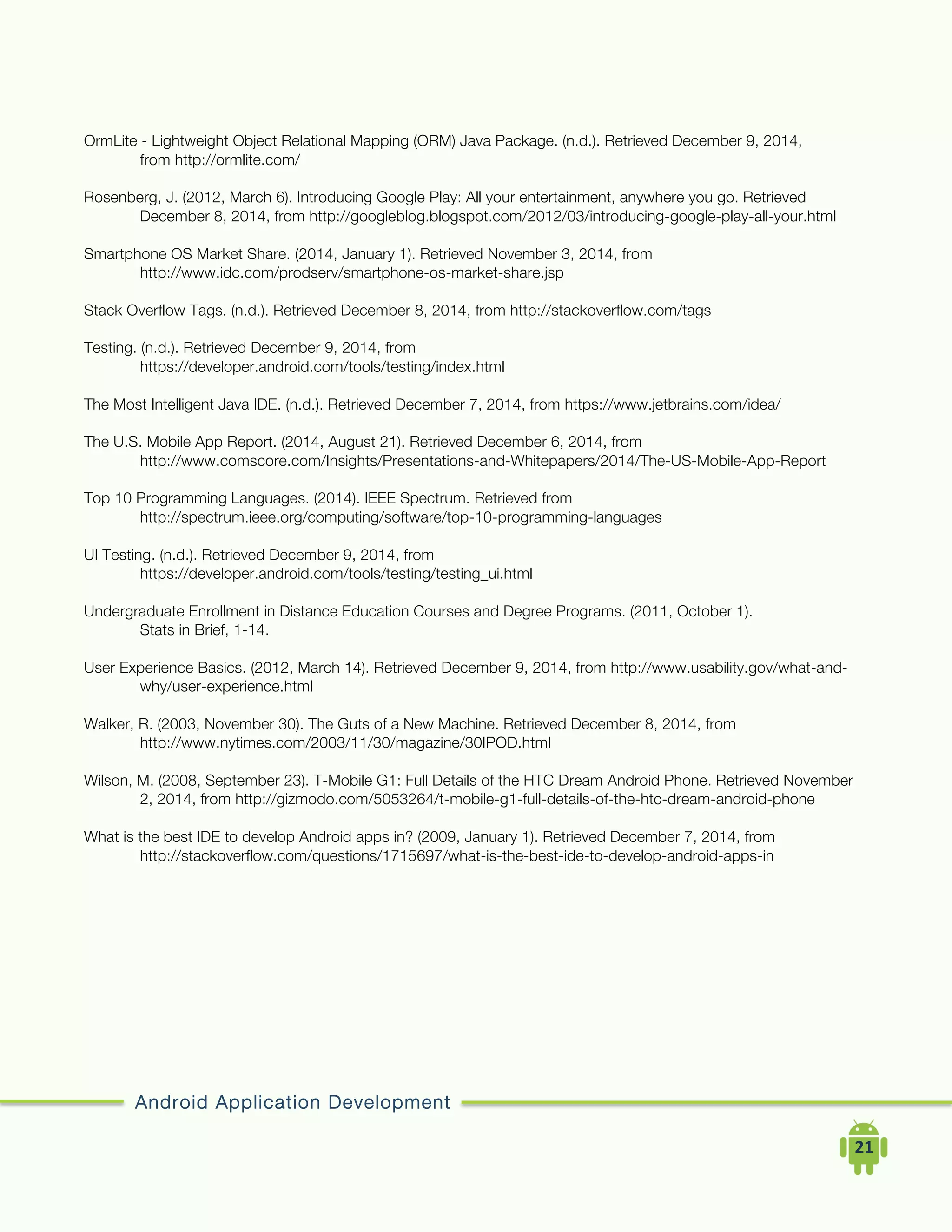 Android Application Development
	
  	
  	
  	
  21	
  
OrmLite - Lightweight Object Relational Mapping (ORM) Java Package. (n.d.). Retrieved December 9, 2014,
from http://ormlite.com/
Rosenberg, J. (2012, March 6). Introducing Google Play: All your entertainment, anywhere you go. Retrieved
December 8, 2014, from http://googleblog.blogspot.com/2012/03/introducing-google-play-all-your.html
Smartphone OS Market Share. (2014, January 1). Retrieved November 3, 2014, from
http://www.idc.com/prodserv/smartphone-os-market-share.jsp
Stack Overflow Tags. (n.d.). Retrieved December 8, 2014, from http://stackoverflow.com/tags
Testing. (n.d.). Retrieved December 9, 2014, from
https://developer.android.com/tools/testing/index.html
The Most Intelligent Java IDE. (n.d.). Retrieved December 7, 2014, from https://www.jetbrains.com/idea/
The U.S. Mobile App Report. (2014, August 21). Retrieved December 6, 2014, from
http://www.comscore.com/Insights/Presentations-and-Whitepapers/2014/The-US-Mobile-App-Report
Top 10 Programming Languages. (2014). IEEE Spectrum. Retrieved from
http://spectrum.ieee.org/computing/software/top-10-programming-languages
UI Testing. (n.d.). Retrieved December 9, 2014, from
https://developer.android.com/tools/testing/testing_ui.html
Undergraduate Enrollment in Distance Education Courses and Degree Programs. (2011, October 1).
Stats in Brief, 1-14.
User Experience Basics. (2012, March 14). Retrieved December 9, 2014, from http://www.usability.gov/what-and-
why/user-experience.html
Walker, R. (2003, November 30). The Guts of a New Machine. Retrieved December 8, 2014, from
http://www.nytimes.com/2003/11/30/magazine/30IPOD.html
Wilson, M. (2008, September 23). T-Mobile G1: Full Details of the HTC Dream Android Phone. Retrieved November
2, 2014, from http://gizmodo.com/5053264/t-mobile-g1-full-details-of-the-htc-dream-android-phone
What is the best IDE to develop Android apps in? (2009, January 1). Retrieved December 7, 2014, from
http://stackoverflow.com/questions/1715697/what-is-the-best-ide-to-develop-android-apps-in
 