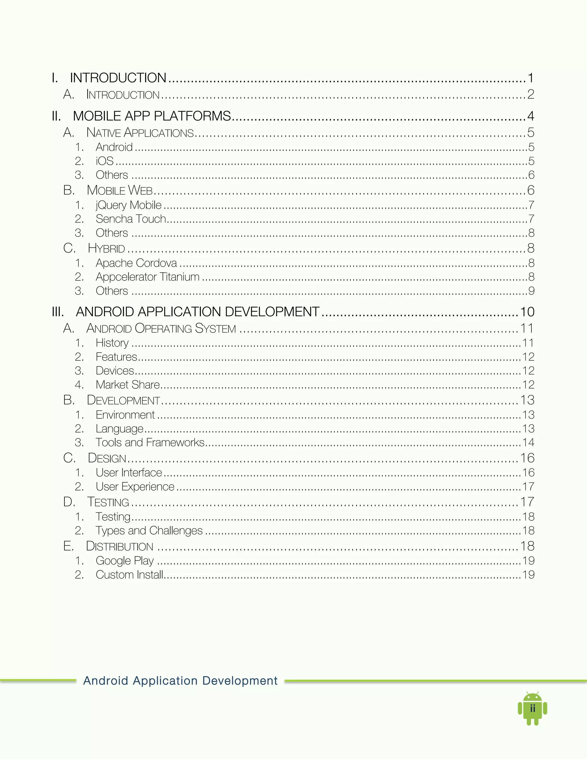Android Application Development
	
  	
  	
  	
  ii	
  
I.	
   INTRODUCTION................................................................................................1	
  
A.	
   INTRODUCTION..................................................................................................2	
  
II.	
   MOBILE APP PLATFORMS...............................................................................4	
  
A.	
   NATIVE APPLICATIONS.........................................................................................5	
  
1.	
   Android...........................................................................................................................5	
  
2.	
   iOS.................................................................................................................................5	
  
3.	
   Others ............................................................................................................................6	
  
B.	
   MOBILE WEB....................................................................................................6	
  
1.	
   jQuery Mobile..................................................................................................................7	
  
2.	
   Sencha Touch.................................................................................................................7	
  
3.	
   Others ............................................................................................................................8	
  
C.	
   HYBRID ...........................................................................................................8	
  
1.	
   Apache Cordova .............................................................................................................8	
  
2.	
   Appcelerator Titanium ......................................................................................................8	
  
3.	
   Others ............................................................................................................................9	
  
III.	
   ANDROID APPLICATION DEVELOPMENT.....................................................10	
  
A.	
   ANDROID OPERATING SYSTEM ...........................................................................11	
  
1.	
   History ..........................................................................................................................11	
  
2.	
   Features........................................................................................................................12	
  
3.	
   Devices.........................................................................................................................12	
  
4.	
   Market Share.................................................................................................................12	
  
B.	
   DEVELOPMENT................................................................................................13	
  
1.	
   Environment ..................................................................................................................13	
  
2.	
   Language......................................................................................................................13	
  
3.	
   Tools and Frameworks...................................................................................................14	
  
C.	
   DESIGN.........................................................................................................16	
  
1.	
   User Interface................................................................................................................16	
  
2.	
   User Experience............................................................................................................17	
  
D.	
   TESTING........................................................................................................17	
  
1.	
   Testing..........................................................................................................................18	
  
2.	
   Types and Challenges ...................................................................................................18	
  
E.	
   DISTRIBUTION .................................................................................................18	
  
1.	
   Google Play ..................................................................................................................19	
  
2.	
   Custom Install................................................................................................................19	
  
 