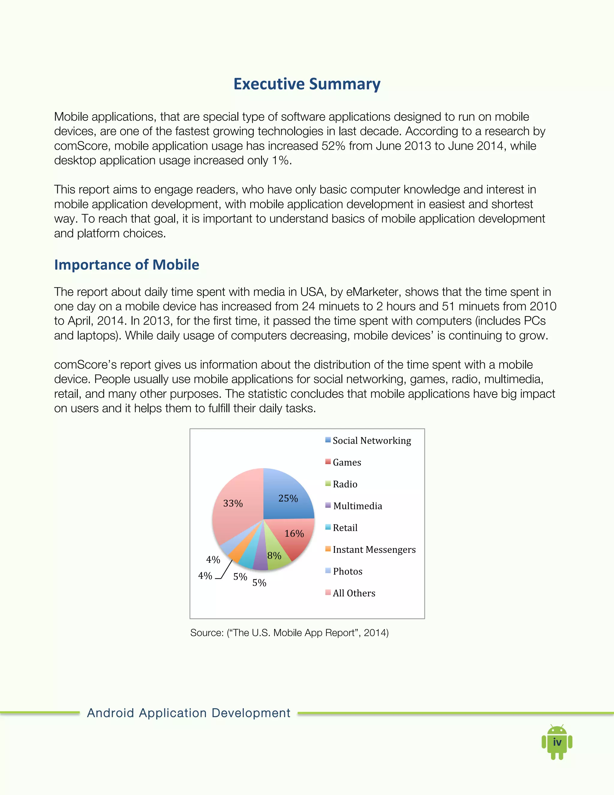 Android Application Development
	
  	
  	
  	
  iv	
  
Executive	
  Summary	
  
Mobile applications, that are special type of software applications designed to run on mobile
devices, are one of the fastest growing technologies in last decade. According to a research by
comScore, mobile application usage has increased 52% from June 2013 to June 2014, while
desktop application usage increased only 1%.
This report aims to engage readers, who have only basic computer knowledge and interest in
mobile application development, with mobile application development in easiest and shortest
way. To reach that goal, it is important to understand basics of mobile application development
and platform choices.
Importance	
  of	
  Mobile	
  
The report about daily time spent with media in USA, by eMarketer, shows that the time spent in
one day on a mobile device has increased from 24 minuets to 2 hours and 51 minuets from 2010
to April, 2014. In 2013, for the first time, it passed the time spent with computers (includes PCs
and laptops). While daily usage of computers decreasing, mobile devices’ is continuing to grow.
comScore’s report gives us information about the distribution of the time spent with a mobile
device. People usually use mobile applications for social networking, games, radio, multimedia,
retail, and many other purposes. The statistic concludes that mobile applications have big impact
on users and it helps them to fulfill their daily tasks.
Source: (“The U.S. Mobile App Report”, 2014)
25%	
  
16%	
  
8%	
  
5%	
  
5%	
  4%	
  
4%	
  
33%	
  
Social	
  Networking	
  
Games	
  
Radio	
  
Multimedia	
  
Retail	
  
Instant	
  Messengers	
  
Photos	
  
All	
  Others	
  
 