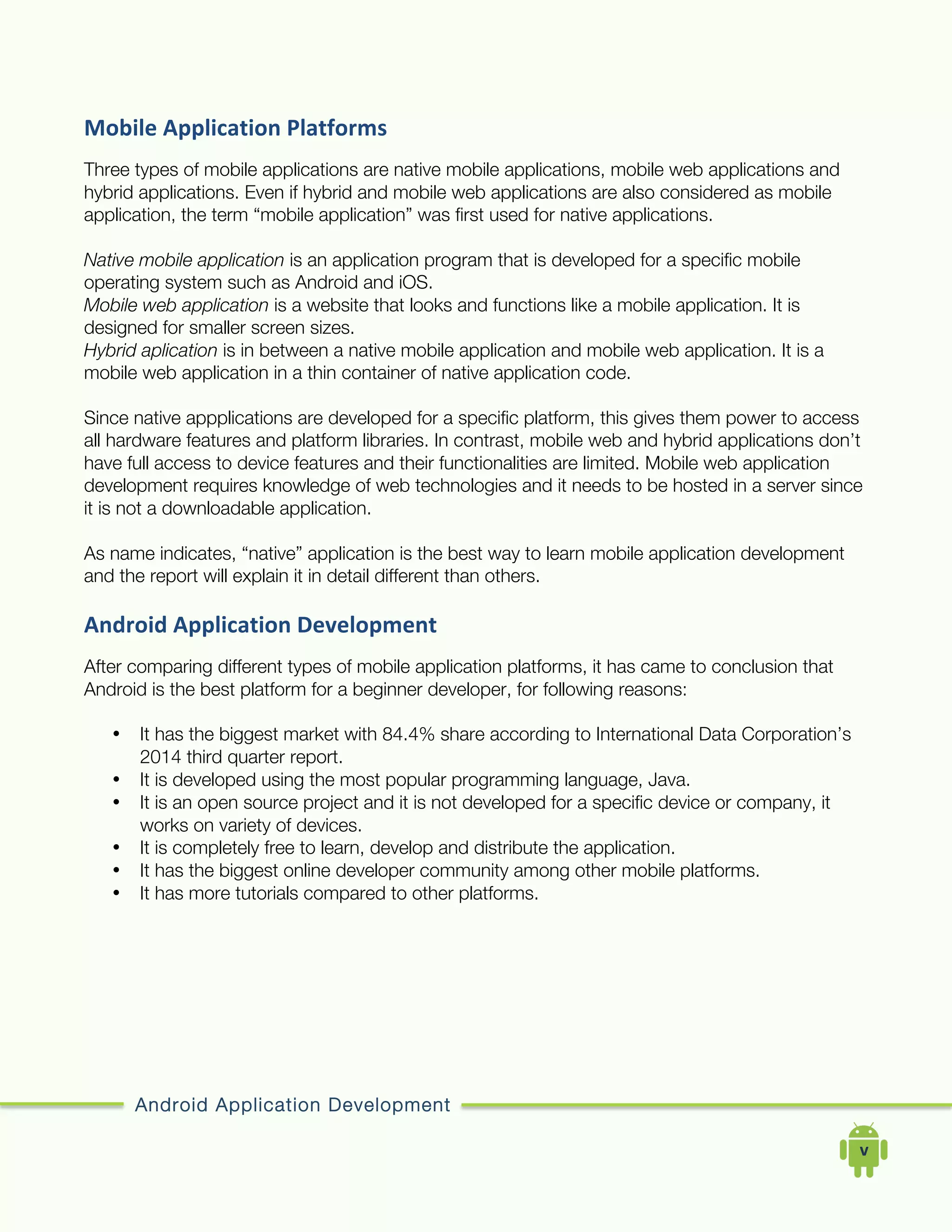 Android Application Development
	
  	
  	
  	
  v	
  
Mobile	
  Application	
  Platforms	
  
Three types of mobile applications are native mobile applications, mobile web applications and
hybrid applications. Even if hybrid and mobile web applications are also considered as mobile
application, the term “mobile application” was first used for native applications.
Native mobile application is an application program that is developed for a specific mobile
operating system such as Android and iOS.
Mobile web application is a website that looks and functions like a mobile application. It is
designed for smaller screen sizes.
Hybrid aplication is in between a native mobile application and mobile web application. It is a
mobile web application in a thin container of native application code.
Since native appplications are developed for a specific platform, this gives them power to access
all hardware features and platform libraries. In contrast, mobile web and hybrid applications don’t
have full access to device features and their functionalities are limited. Mobile web application
development requires knowledge of web technologies and it needs to be hosted in a server since
it is not a downloadable application.
As name indicates, “native” application is the best way to learn mobile application development
and the report will explain it in detail different than others.
Android	
  Application	
  Development	
  
After comparing different types of mobile application platforms, it has came to conclusion that
Android is the best platform for a beginner developer, for following reasons:
• It has the biggest market with 84.4% share according to International Data Corporation’s
2014 third quarter report.
• It is developed using the most popular programming language, Java.
• It is an open source project and it is not developed for a specific device or company, it
works on variety of devices.
• It is completely free to learn, develop and distribute the application.
• It has the biggest online developer community among other mobile platforms.
• It has more tutorials compared to other platforms.
 