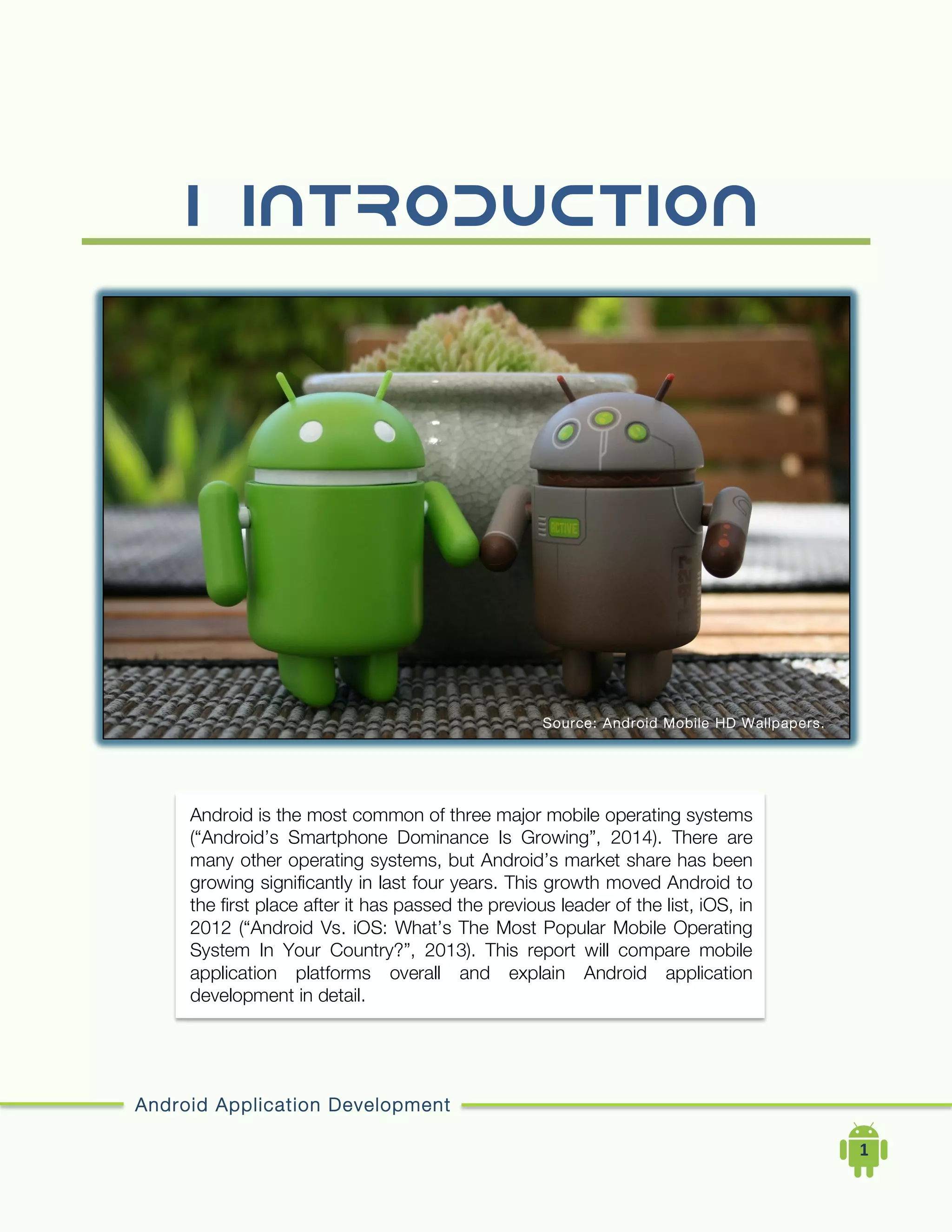 Android Application Development
	
  	
  	
  	
  1	
  
I. INTRODUCTION
Android is the most common of three major mobile operating systems
(“Android’s Smartphone Dominance Is Growing”, 2014). There are
many other operating systems, but Android’s market share has been
growing significantly in last four years. This growth moved Android to
the first place after it has passed the previous leader of the list, iOS, in
2012 (“Android Vs. iOS: What’s The Most Popular Mobile Operating
System In Your Country?”, 2013). This report will compare mobile
application platforms overall and explain Android application
development in detail.
Source: Android Mobile HD Wallpapers.
(2014,
 
