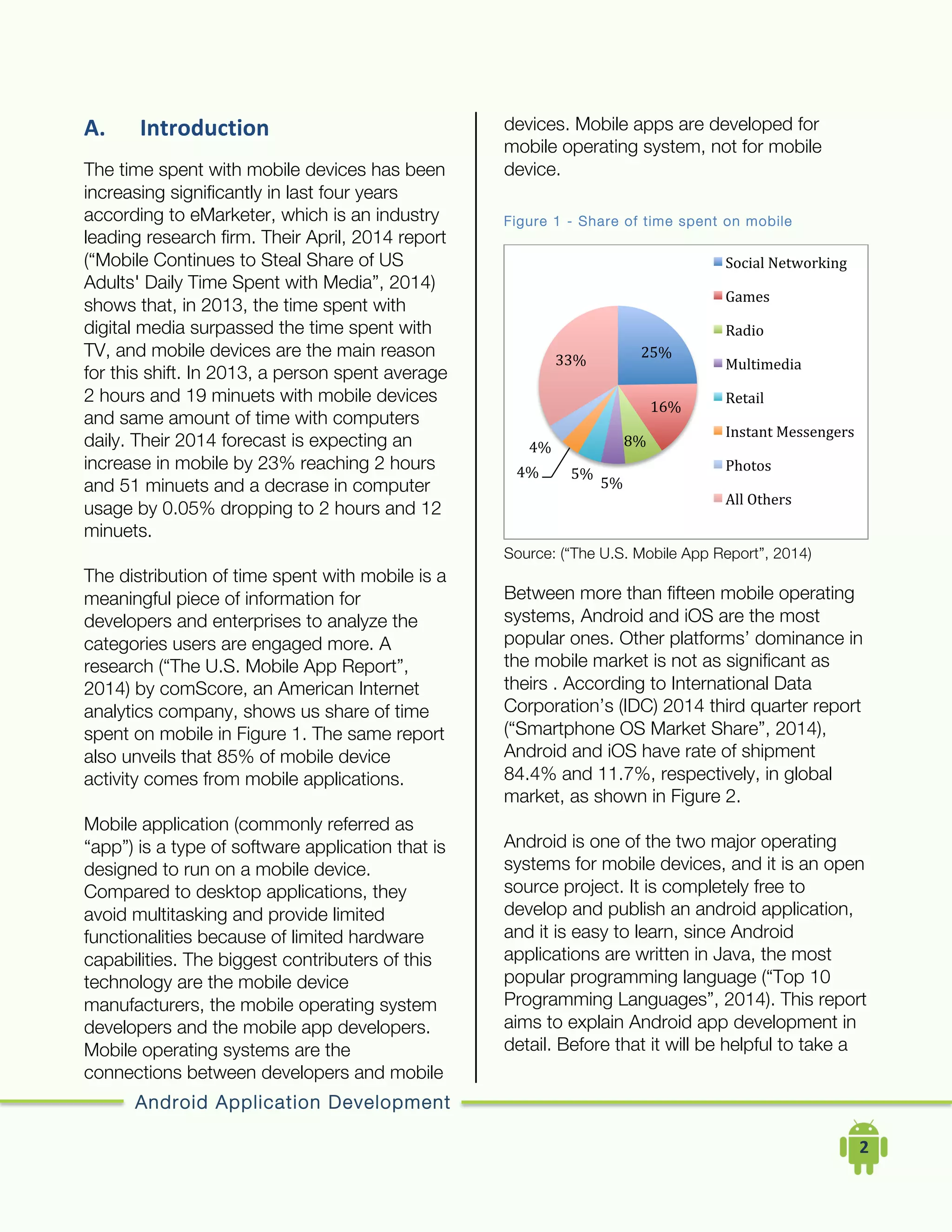 Android Application Development
	
  	
  	
  	
  2	
  
A. Introduction	
  
The time spent with mobile devices has been
increasing significantly in last four years
according to eMarketer, which is an industry
leading research firm. Their April, 2014 report
(“Mobile Continues to Steal Share of US
Adults' Daily Time Spent with Media”, 2014)
shows that, in 2013, the time spent with
digital media surpassed the time spent with
TV, and mobile devices are the main reason
for this shift. In 2013, a person spent average
2 hours and 19 minuets with mobile devices
and same amount of time with computers
daily. Their 2014 forecast is expecting an
increase in mobile by 23% reaching 2 hours
and 51 minuets and a decrase in computer
usage by 0.05% dropping to 2 hours and 12
minuets.
The distribution of time spent with mobile is a
meaningful piece of information for
developers and enterprises to analyze the
categories users are engaged more. A
research (“The U.S. Mobile App Report”,
2014) by comScore, an American Internet
analytics company, shows us share of time
spent on mobile in Figure 1. The same report
also unveils that 85% of mobile device
activity comes from mobile applications.
Mobile application (commonly referred as
“app”) is a type of software application that is
designed to run on a mobile device.
Compared to desktop applications, they
avoid multitasking and provide limited
functionalities because of limited hardware
capabilities. The biggest contributers of this
technology are the mobile device
manufacturers, the mobile operating system
developers and the mobile app developers.
Mobile operating systems are the
connections between developers and mobile
devices. Mobile apps are developed for
mobile operating system, not for mobile
device.
Figure 1 - Share of time spent on mobile
Source: (“The U.S. Mobile App Report”, 2014)
Between more than fifteen mobile operating
systems, Android and iOS are the most
popular ones. Other platforms’ dominance in
the mobile market is not as significant as
theirs . According to International Data
Corporation’s (IDC) 2014 third quarter report
(“Smartphone OS Market Share”, 2014),
Android and iOS have rate of shipment
84.4% and 11.7%, respectively, in global
market, as shown in Figure 2.
Android is one of the two major operating
systems for mobile devices, and it is an open
source project. It is completely free to
develop and publish an android application,
and it is easy to learn, since Android
applications are written in Java, the most
popular programming language (“Top 10
Programming Languages”, 2014). This report
aims to explain Android app development in
detail. Before that it will be helpful to take a
25%	
  
16%	
  
8%	
  
5%	
  
5%	
  4%	
  
4%	
  
33%	
  
Social	
  Networking	
  
Games	
  
Radio	
  
Multimedia	
  
Retail	
  
Instant	
  Messengers	
  
Photos	
  
All	
  Others	
  
 