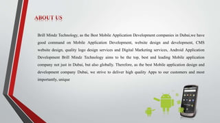 Brill Mindz Technology, as the Best Mobile Application Development companies in Dubai,we have
good command on Mobile Application Development, website design and development, CMS
website design, quality logo design services and Digital Marketing services, Android Application
Development Brill Mindz Technology aims to be the top, best and leading Mobile application
company not just in Dubai, but also globally. Therefore, as the best Mobile application design and
development company Dubai, we strive to deliver high quality Apps to our customers and most
importantly, unique
 