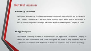 4
Windows App Development
BrillMindz Windows App Development Company is technically knowledgeable and well versed in
.Net Compact Framework C++ and also similar technical aspect, which give us the sureness to
take up even the toughest of challenges inWindows Application Development Company in Dubai.
iOS App Development
Brill Mindz Technology in Dubai is an international iOS Application Development Company in
Dubai. We have collaboration with clients throughout the world to help streamline their iOS
Application Development reach the billions of clients who love to use latest of mobile technology.
 