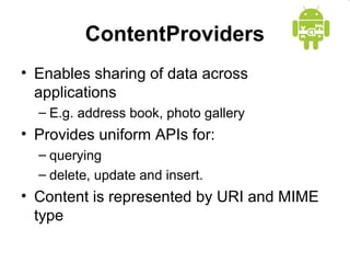ContentProviders
• Enables sharing of data across
applications
– E.g. address book, photo gallery
• Provides uniform APIs for:
– querying
– delete, update and insert.
• Content is represented by URI and MIME
type
 