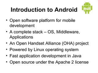 Introduction to Android
• Open software platform for mobile
development
• A complete stack – OS, Middleware,
Applications
• An Open Handset Alliance (OHA) project
• Powered by Linux operating system
• Fast application development in Java
• Open source under the Apache 2 license
 