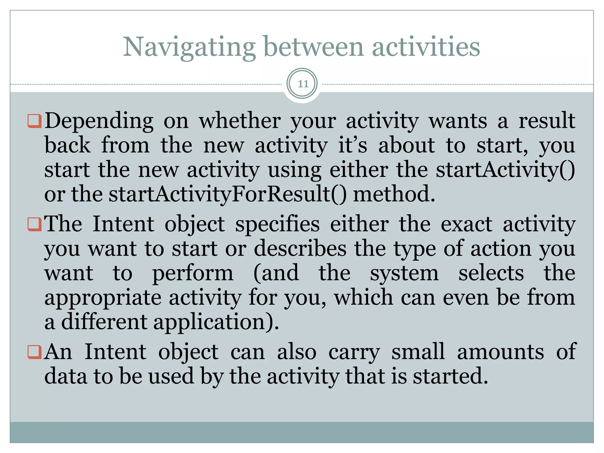 Navigating between activities
11
Depending on whether your activity wants a result
back from the new activity it’s about to start, you
start the new activity using either the startActivity()
or the startActivityForResult() method.
The Intent object specifies either the exact activity
you want to start or describes the type of action you
want to perform (and the system selects the
appropriate activity for you, which can even be from
a different application).
An Intent object can also carry small amounts of
data to be used by the activity that is started.
 