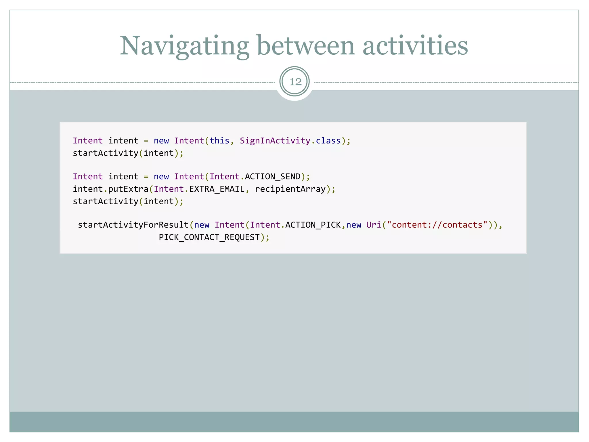 Navigating between activities
12
Intent intent = new Intent(this, SignInActivity.class);
startActivity(intent);
Intent intent = new Intent(Intent.ACTION_SEND);
intent.putExtra(Intent.EXTRA_EMAIL, recipientArray);
startActivity(intent);
startActivityForResult(new Intent(Intent.ACTION_PICK,new Uri("content://contacts")),
PICK_CONTACT_REQUEST);
 
