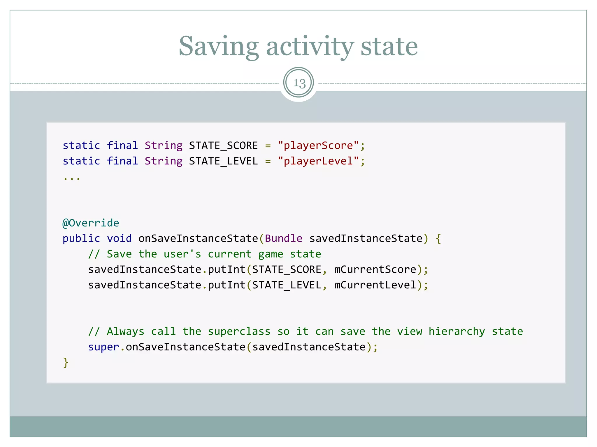 Saving activity state
13
static final String STATE_SCORE = "playerScore";
static final String STATE_LEVEL = "playerLevel";
...
@Override
public void onSaveInstanceState(Bundle savedInstanceState) {
// Save the user's current game state
savedInstanceState.putInt(STATE_SCORE, mCurrentScore);
savedInstanceState.putInt(STATE_LEVEL, mCurrentLevel);
// Always call the superclass so it can save the view hierarchy state
super.onSaveInstanceState(savedInstanceState);
}
 