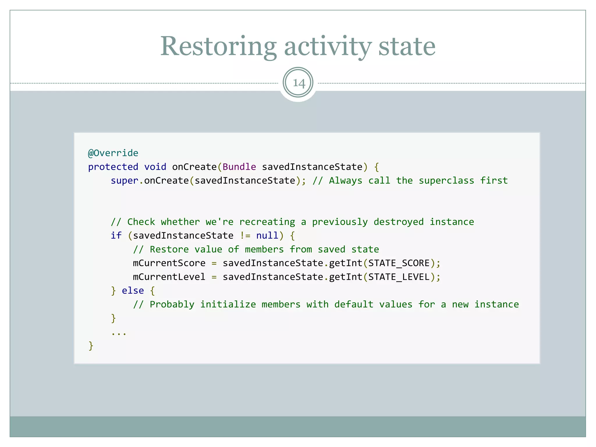 Restoring activity state
14
@Override
protected void onCreate(Bundle savedInstanceState) {
super.onCreate(savedInstanceState); // Always call the superclass first
// Check whether we're recreating a previously destroyed instance
if (savedInstanceState != null) {
// Restore value of members from saved state
mCurrentScore = savedInstanceState.getInt(STATE_SCORE);
mCurrentLevel = savedInstanceState.getInt(STATE_LEVEL);
} else {
// Probably initialize members with default values for a new instance
}
...
}
 