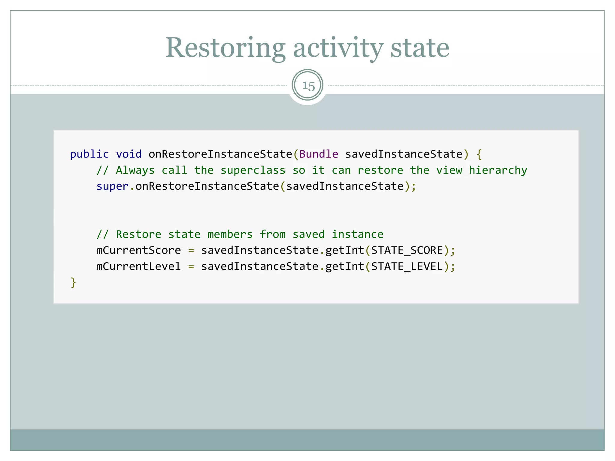 Restoring activity state
15
public void onRestoreInstanceState(Bundle savedInstanceState) {
// Always call the superclass so it can restore the view hierarchy
super.onRestoreInstanceState(savedInstanceState);
// Restore state members from saved instance
mCurrentScore = savedInstanceState.getInt(STATE_SCORE);
mCurrentLevel = savedInstanceState.getInt(STATE_LEVEL);
}
 