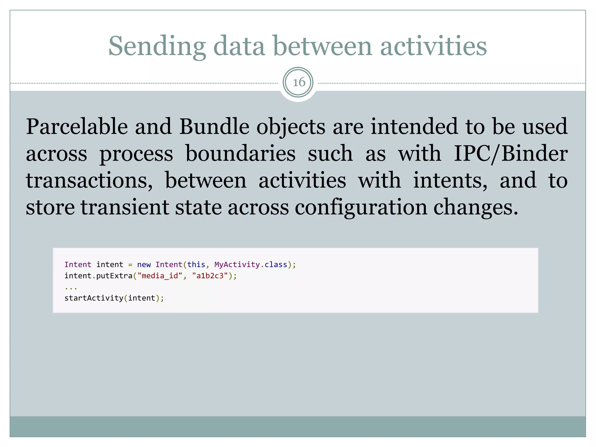 Sending data between activities
16
Parcelable and Bundle objects are intended to be used
across process boundaries such as with IPC/Binder
transactions, between activities with intents, and to
store transient state across configuration changes.
Intent intent = new Intent(this, MyActivity.class);
intent.putExtra("media_id", "a1b2c3");
...
startActivity(intent);
 