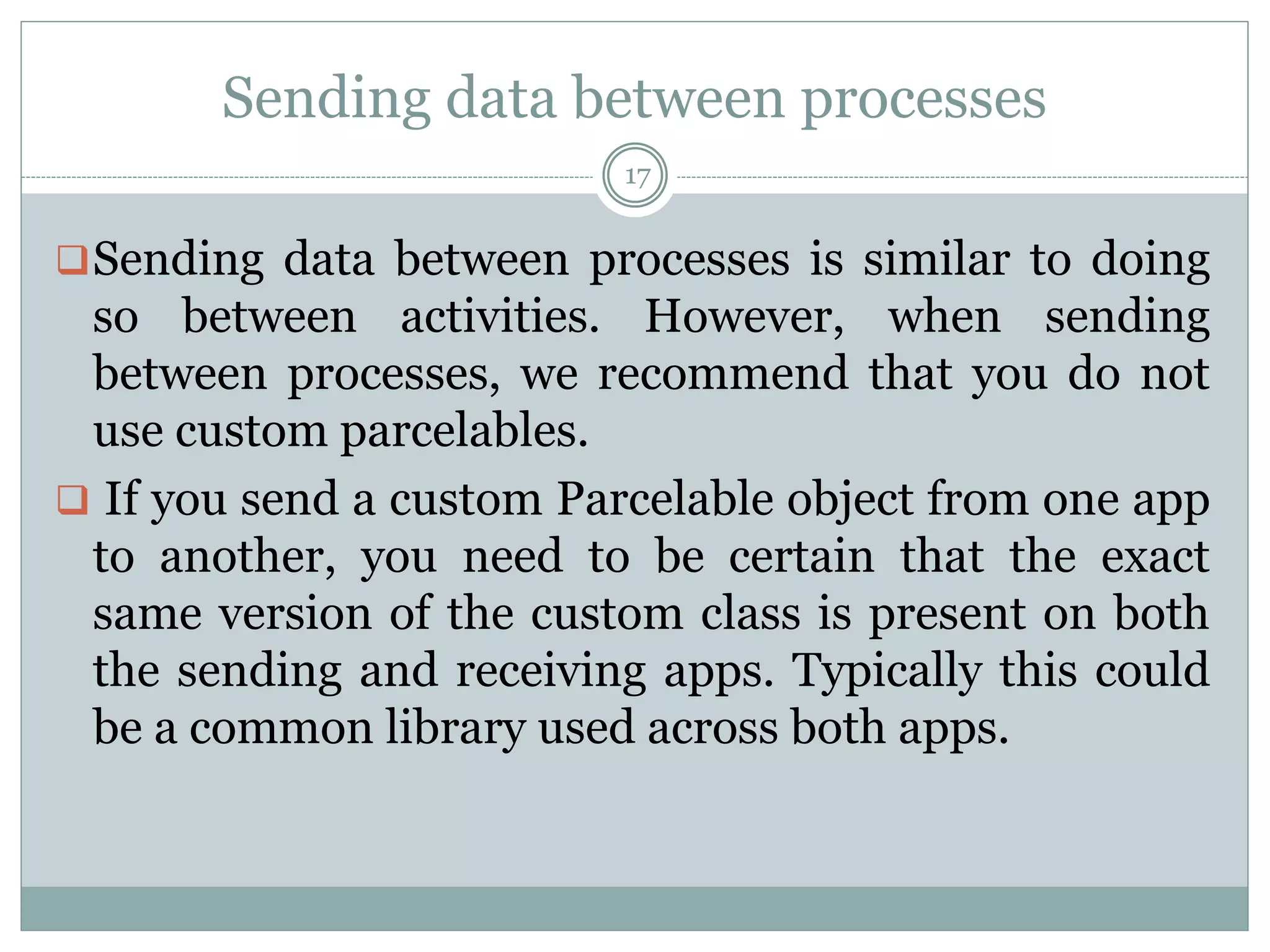 Sending data between processes
17
Sending data between processes is similar to doing
so between activities. However, when sending
between processes, we recommend that you do not
use custom parcelables.
 If you send a custom Parcelable object from one app
to another, you need to be certain that the exact
same version of the custom class is present on both
the sending and receiving apps. Typically this could
be a common library used across both apps.
 