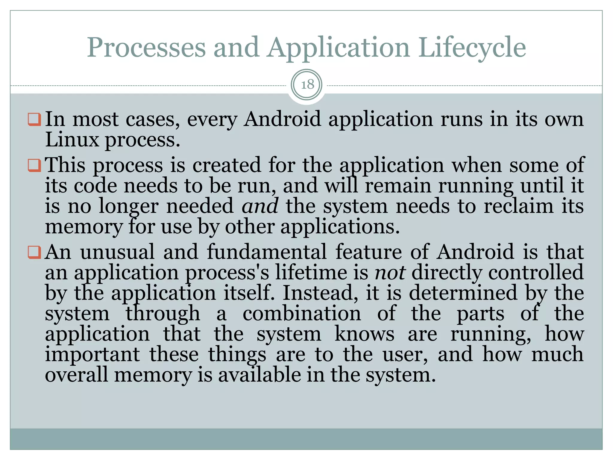Processes and Application Lifecycle
18
In most cases, every Android application runs in its own
Linux process.
This process is created for the application when some of
its code needs to be run, and will remain running until it
is no longer needed and the system needs to reclaim its
memory for use by other applications.
An unusual and fundamental feature of Android is that
an application process's lifetime is not directly controlled
by the application itself. Instead, it is determined by the
system through a combination of the parts of the
application that the system knows are running, how
important these things are to the user, and how much
overall memory is available in the system.
 