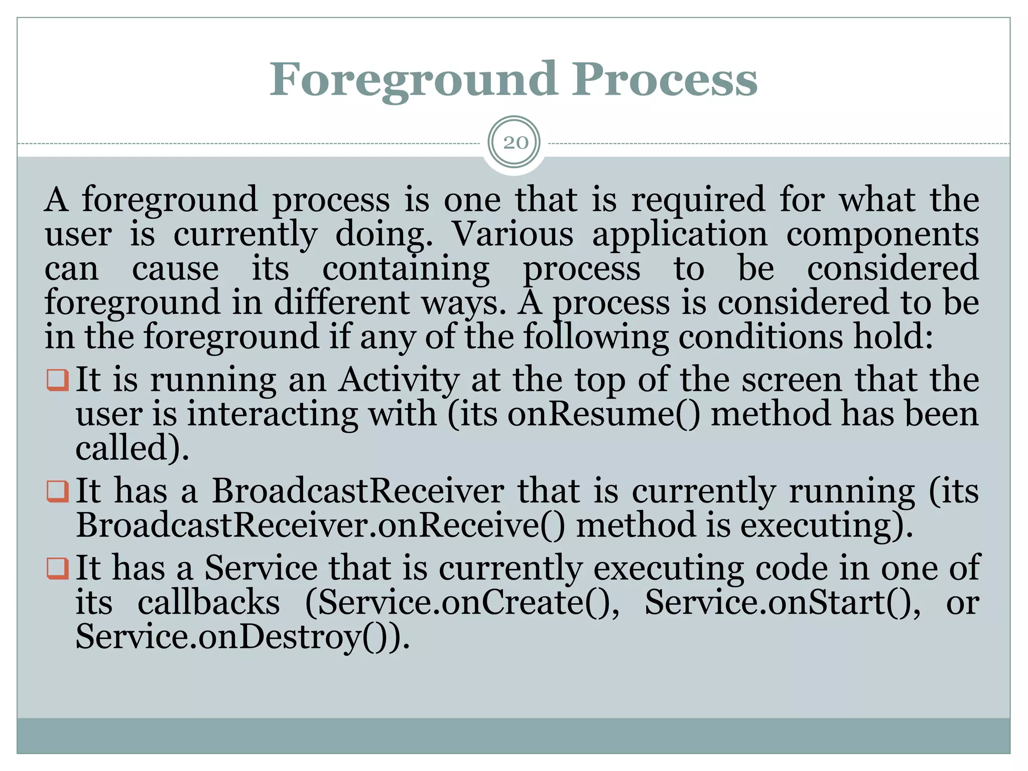 Foreground Process
20
A foreground process is one that is required for what the
user is currently doing. Various application components
can cause its containing process to be considered
foreground in different ways. A process is considered to be
in the foreground if any of the following conditions hold:
It is running an Activity at the top of the screen that the
user is interacting with (its onResume() method has been
called).
It has a BroadcastReceiver that is currently running (its
BroadcastReceiver.onReceive() method is executing).
It has a Service that is currently executing code in one of
its callbacks (Service.onCreate(), Service.onStart(), or
Service.onDestroy()).
 