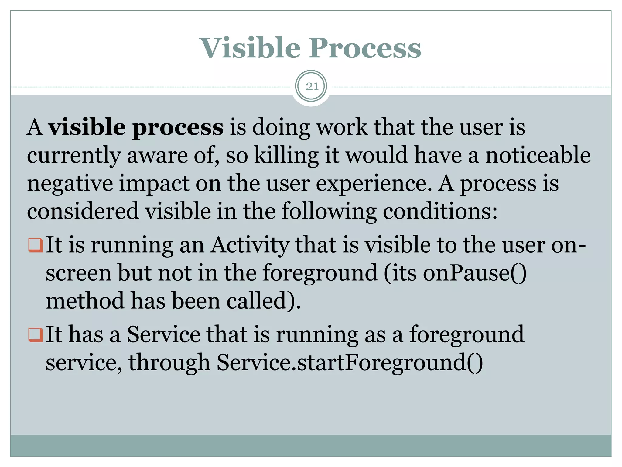 Visible Process
21
A visible process is doing work that the user is
currently aware of, so killing it would have a noticeable
negative impact on the user experience. A process is
considered visible in the following conditions:
It is running an Activity that is visible to the user on-
screen but not in the foreground (its onPause()
method has been called).
It has a Service that is running as a foreground
service, through Service.startForeground()
 