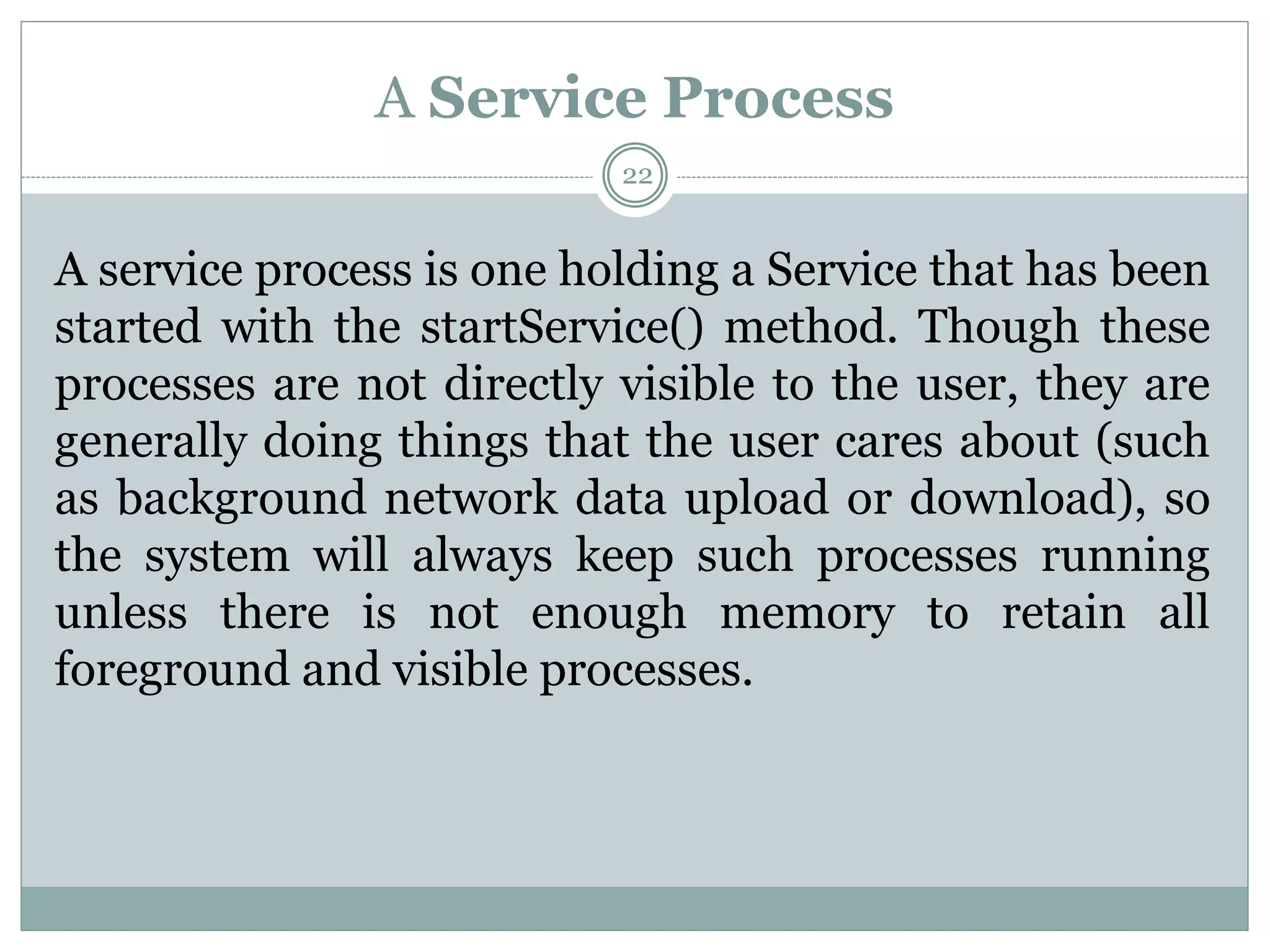 A Service Process
22
A service process is one holding a Service that has been
started with the startService() method. Though these
processes are not directly visible to the user, they are
generally doing things that the user cares about (such
as background network data upload or download), so
the system will always keep such processes running
unless there is not enough memory to retain all
foreground and visible processes.
 
