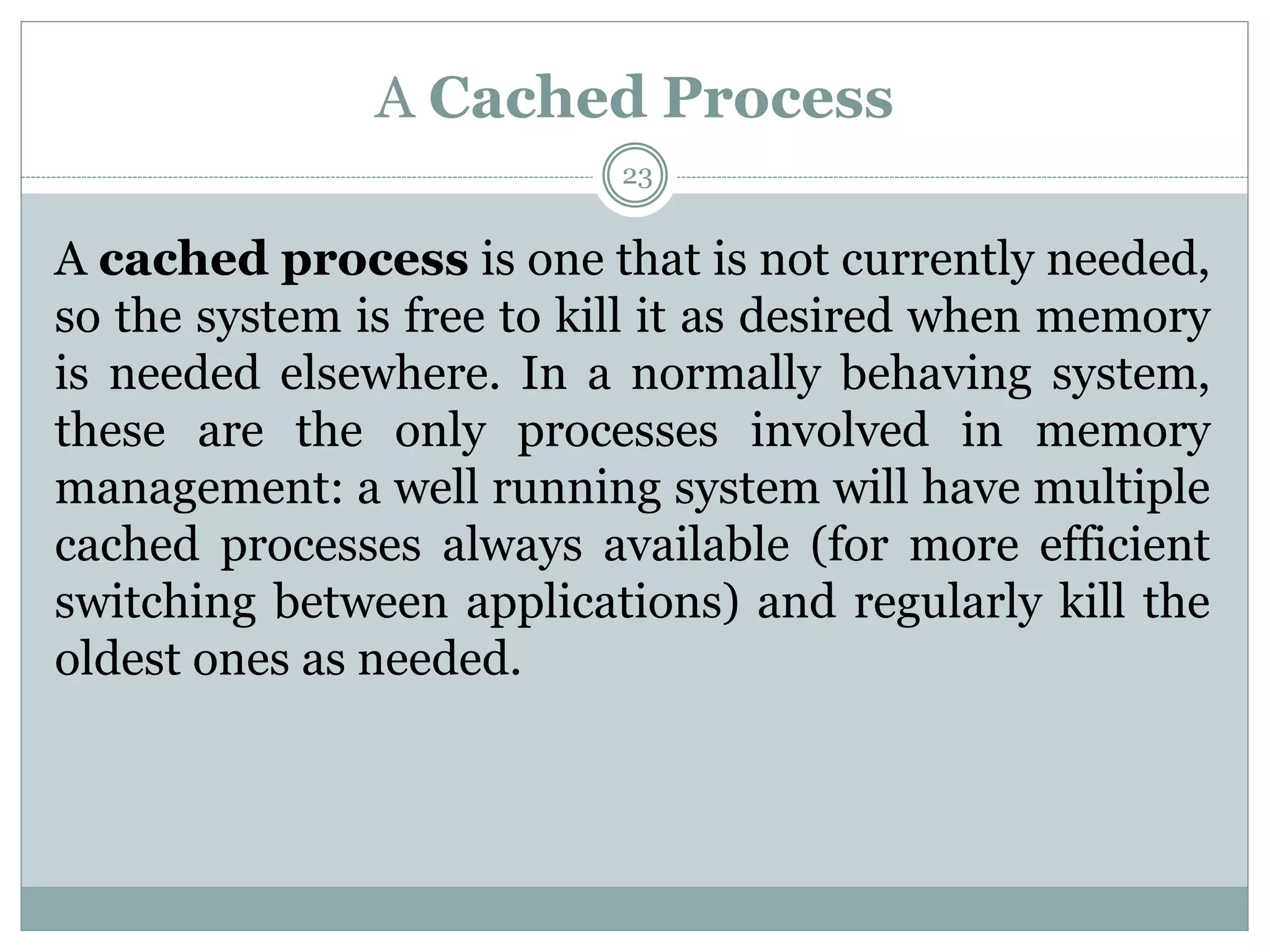 A Cached Process
23
A cached process is one that is not currently needed,
so the system is free to kill it as desired when memory
is needed elsewhere. In a normally behaving system,
these are the only processes involved in memory
management: a well running system will have multiple
cached processes always available (for more efficient
switching between applications) and regularly kill the
oldest ones as needed.
 