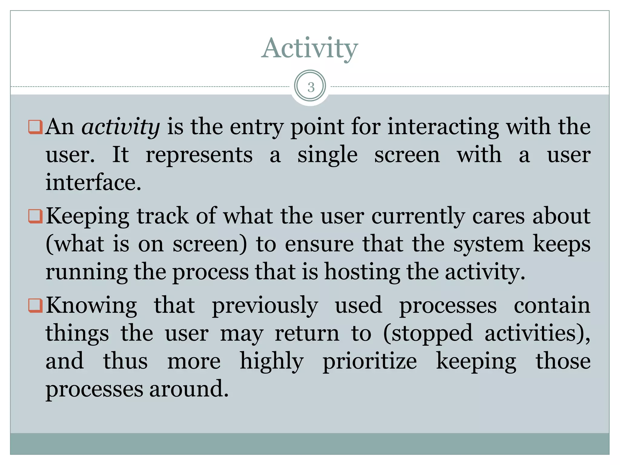 Activity
An activity is the entry point for interacting with the
user. It represents a single screen with a user
interface.
Keeping track of what the user currently cares about
(what is on screen) to ensure that the system keeps
running the process that is hosting the activity.
Knowing that previously used processes contain
things the user may return to (stopped activities),
and thus more highly prioritize keeping those
processes around.
3
 