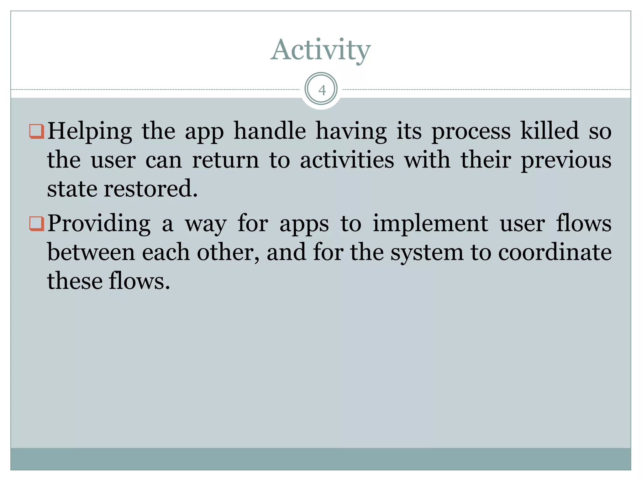 Activity
Helping the app handle having its process killed so
the user can return to activities with their previous
state restored.
Providing a way for apps to implement user flows
between each other, and for the system to coordinate
these flows.
4
 