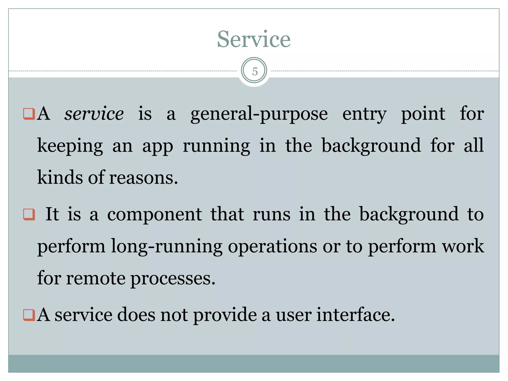 Service
5
A service is a general-purpose entry point for
keeping an app running in the background for all
kinds of reasons.
 It is a component that runs in the background to
perform long-running operations or to perform work
for remote processes.
A service does not provide a user interface.
 