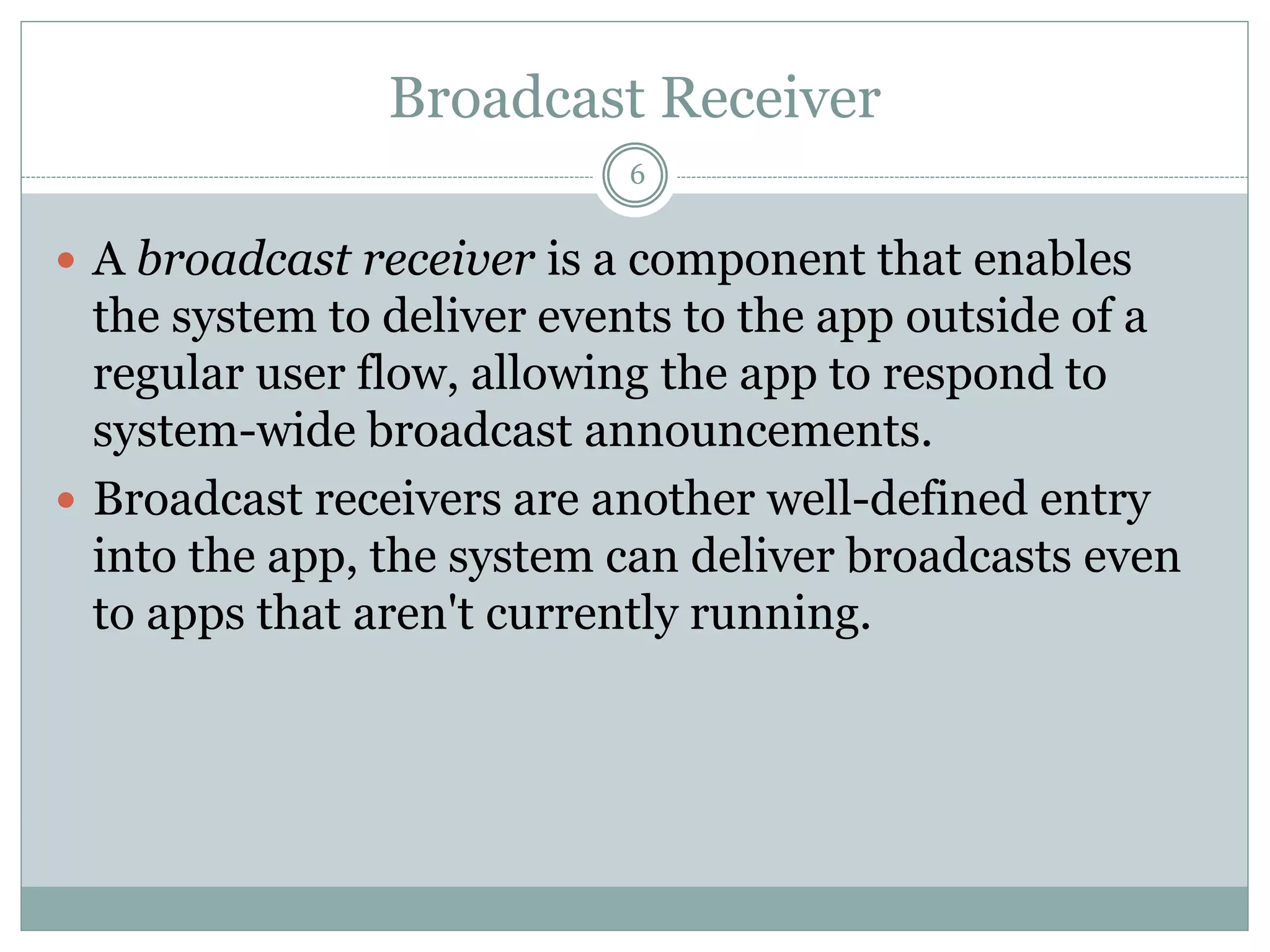Broadcast Receiver
6
 A broadcast receiver is a component that enables
the system to deliver events to the app outside of a
regular user flow, allowing the app to respond to
system-wide broadcast announcements.
 Broadcast receivers are another well-defined entry
into the app, the system can deliver broadcasts even
to apps that aren't currently running.
 