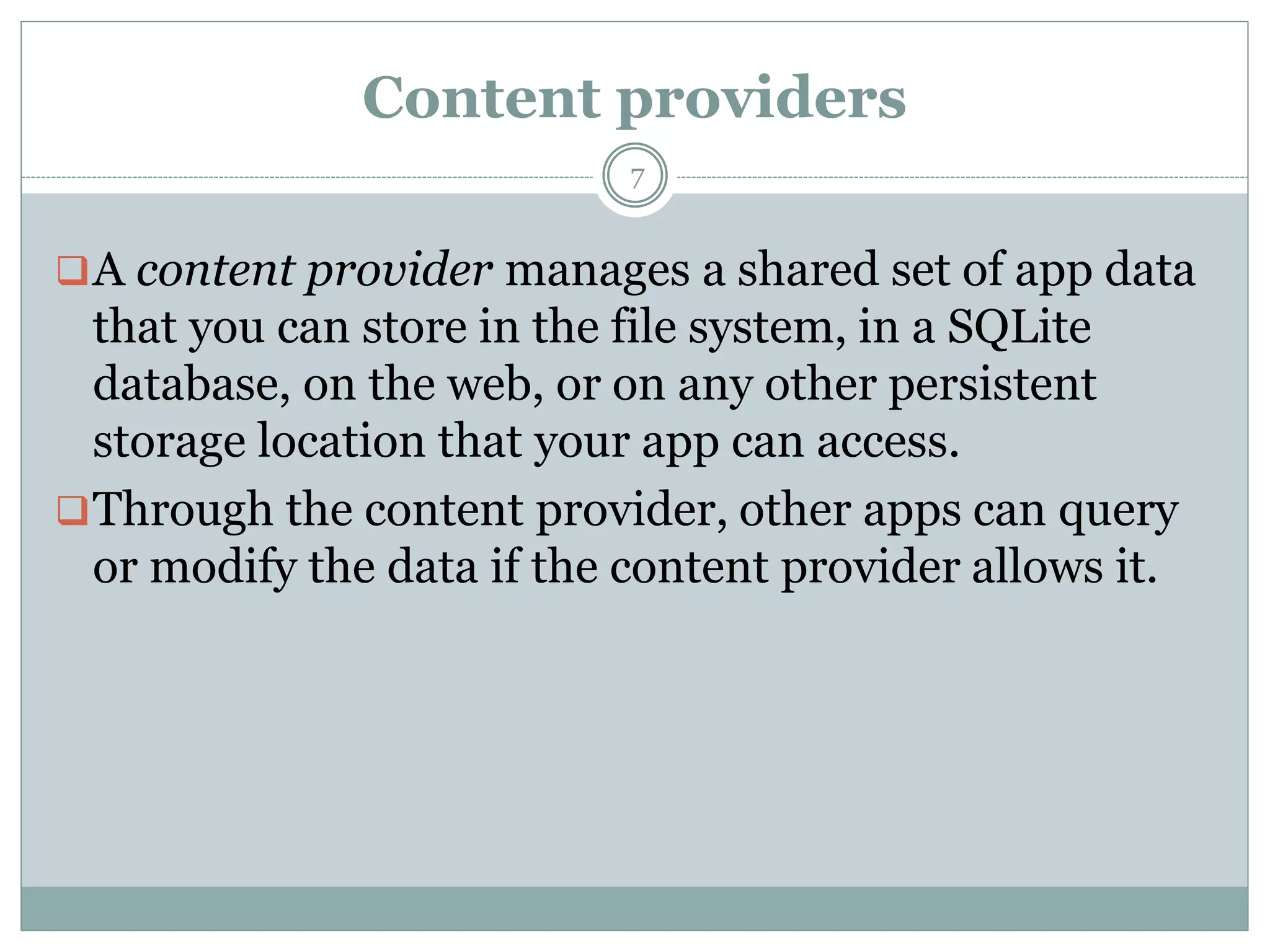 Content providers
7
A content provider manages a shared set of app data
that you can store in the file system, in a SQLite
database, on the web, or on any other persistent
storage location that your app can access.
Through the content provider, other apps can query
or modify the data if the content provider allows it.
 