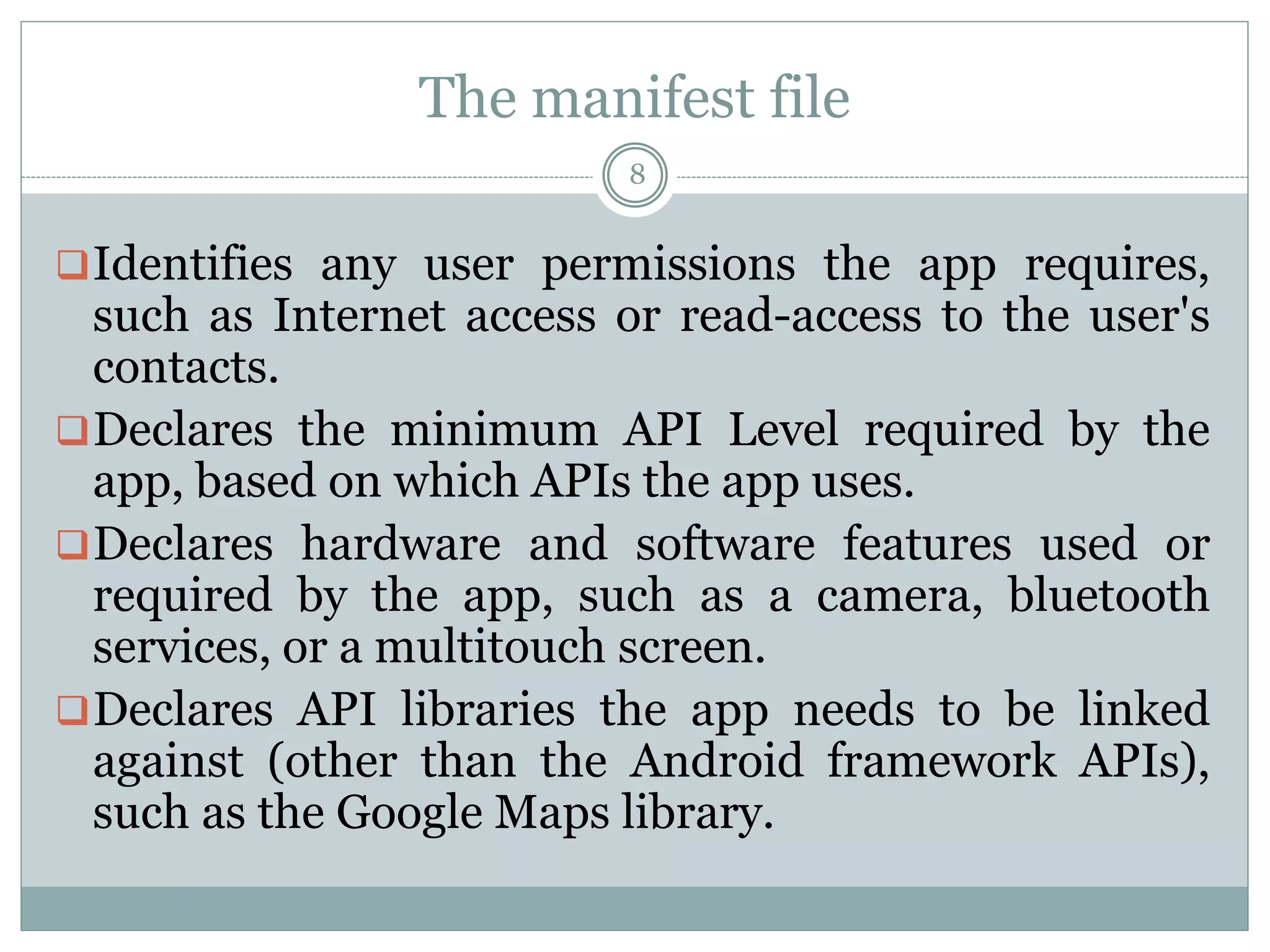 The manifest file
8
Identifies any user permissions the app requires,
such as Internet access or read-access to the user's
contacts.
Declares the minimum API Level required by the
app, based on which APIs the app uses.
Declares hardware and software features used or
required by the app, such as a camera, bluetooth
services, or a multitouch screen.
Declares API libraries the app needs to be linked
against (other than the Android framework APIs),
such as the Google Maps library.
 