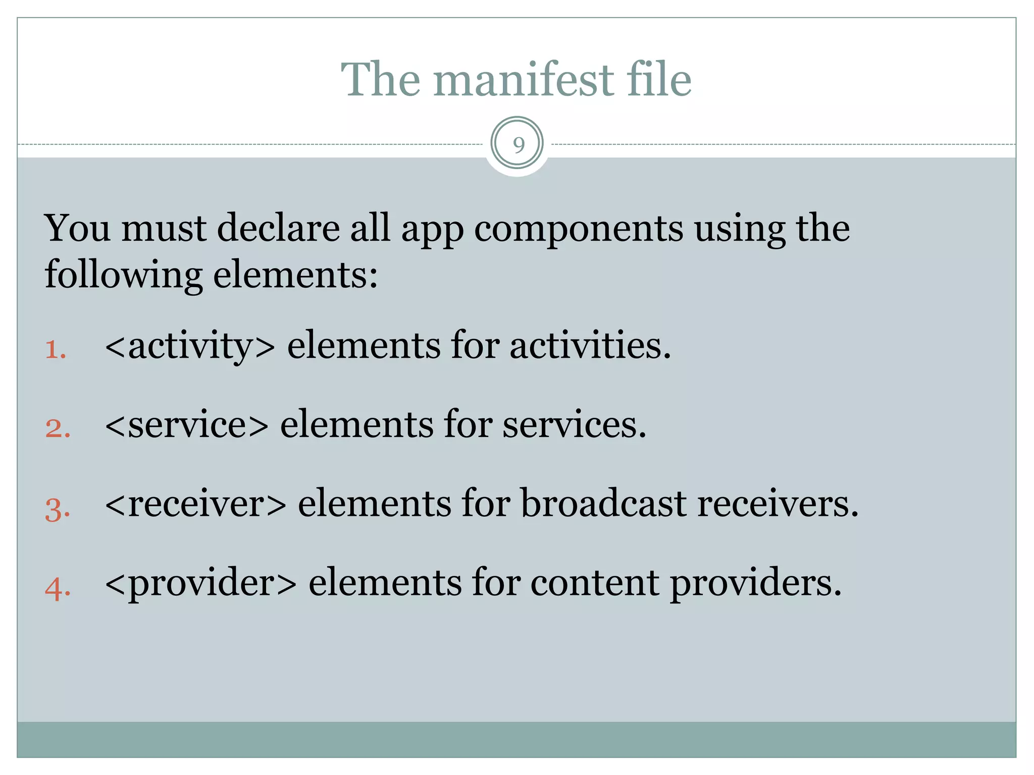 The manifest file
9
You must declare all app components using the
following elements:
1. <activity> elements for activities.
2. <service> elements for services.
3. <receiver> elements for broadcast receivers.
4. <provider> elements for content providers.
 