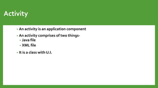 Activity
• An activity is an application component
• An activity comprises of two things-
• Java file
• XML file
• It is a class with U.I.
 
