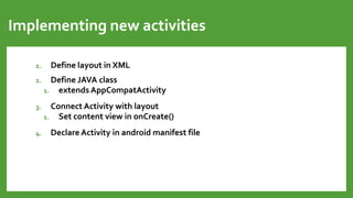 Implementing new activities
1. Define layout in XML
2. Define JAVA class
1. extends AppCompatActivity
3. Connect Activity with layout
1. Set content view in onCreate()
4. Declare Activity in android manifest file
 