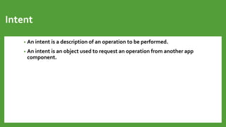 Intent
• An intent is a description of an operation to be performed.
• An intent is an object used to request an operation from another app
component.
 