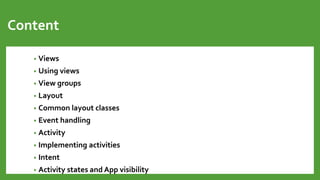 Content
• Views
• Using views
• View groups
• Layout
• Common layout classes
• Event handling
• Activity
• Implementing activities
• Intent
• Activity states and App visibility
 