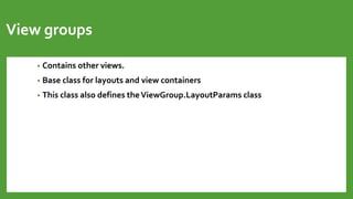 View groups
• Contains other views.
• Base class for layouts and view containers
• This class also defines theViewGroup.LayoutParams class
 