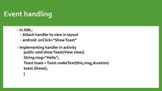 Event handling
• In XML:
• Attach handler to view in layout
• android: onClick=“ShowToast”
• Implementing handler in activity
public void showToast(View view){
String msg=“Hello”;
Toast toast =Toast.makeText(this,msg,duration)
toast.Show();
}
 