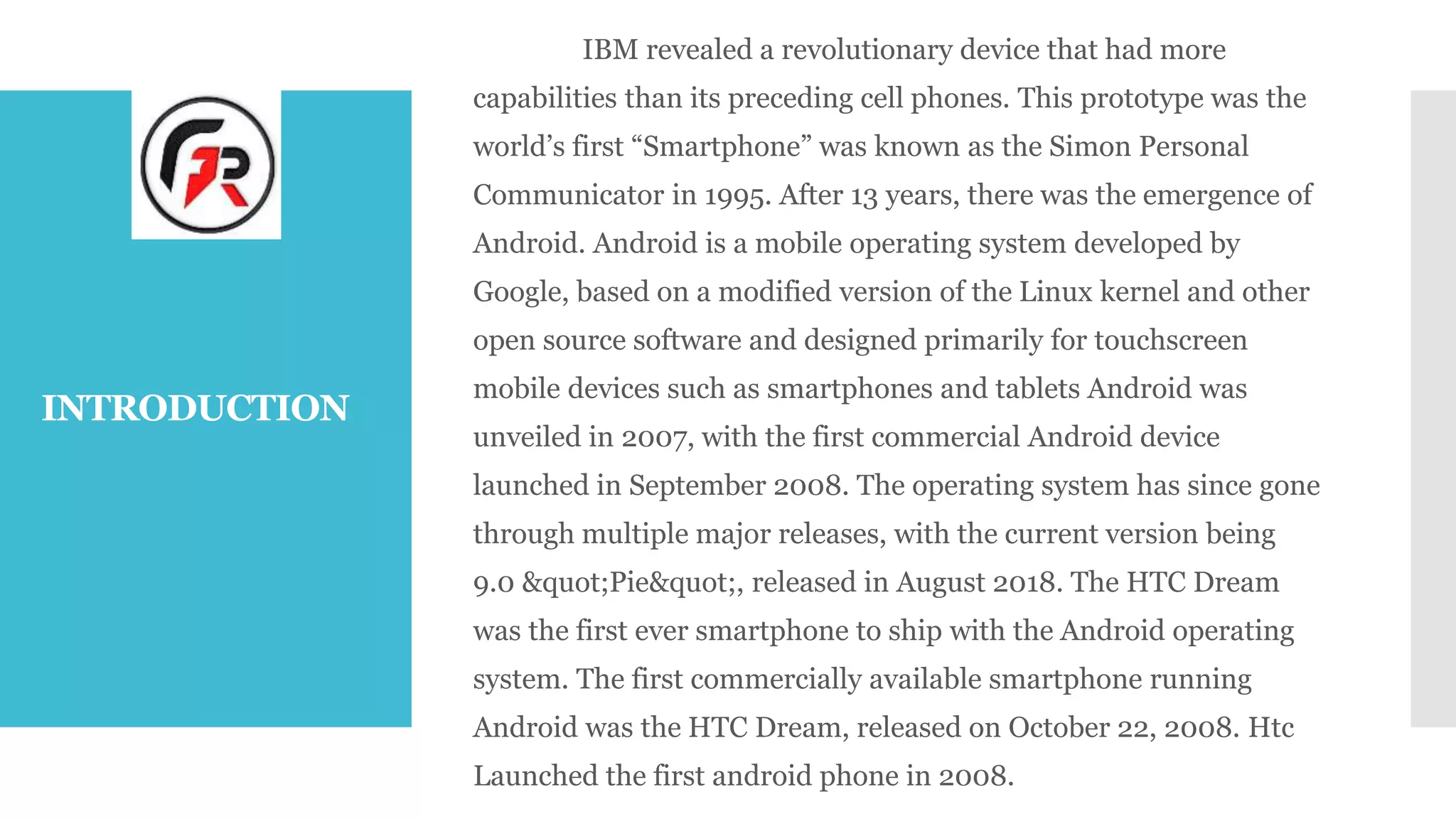 INTRODUCTION
IBM revealed a revolutionary device that had more
capabilities than its preceding cell phones. This prototype was the
world’s first “Smartphone” was known as the Simon Personal
Communicator in 1995. After 13 years, there was the emergence of
Android. Android is a mobile operating system developed by
Google, based on a modified version of the Linux kernel and other
open source software and designed primarily for touchscreen
mobile devices such as smartphones and tablets Android was
unveiled in 2007, with the first commercial Android device
launched in September 2008. The operating system has since gone
through multiple major releases, with the current version being
9.0 &quot;Pie&quot;, released in August 2018. The HTC Dream
was the first ever smartphone to ship with the Android operating
system. The first commercially available smartphone running
Android was the HTC Dream, released on October 22, 2008. Htc
Launched the first android phone in 2008.
 