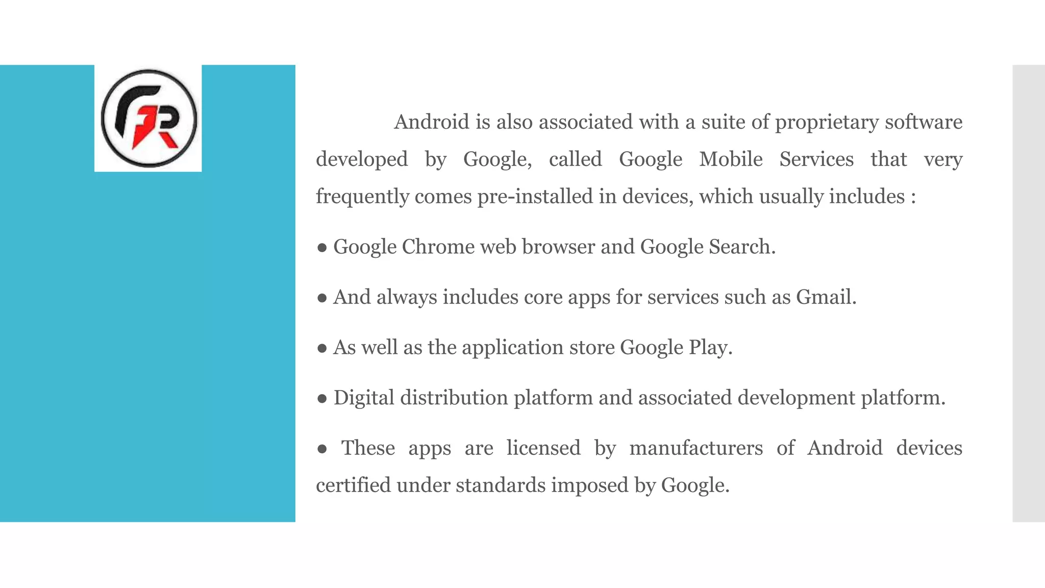 Android is also associated with a suite of proprietary software
developed by Google, called Google Mobile Services that very
frequently comes pre-installed in devices, which usually includes :
● Google Chrome web browser and Google Search.
● And always includes core apps for services such as Gmail.
● As well as the application store Google Play.
● Digital distribution platform and associated development platform.
● These apps are licensed by manufacturers of Android devices
certified under standards imposed by Google.
 