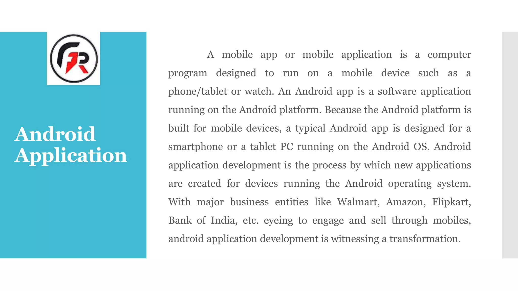 Android
Application
A mobile app or mobile application is a computer
program designed to run on a mobile device such as a
phone/tablet or watch. An Android app is a software application
running on the Android platform. Because the Android platform is
built for mobile devices, a typical Android app is designed for a
smartphone or a tablet PC running on the Android OS. Android
application development is the process by which new applications
are created for devices running the Android operating system.
With major business entities like Walmart, Amazon, Flipkart,
Bank of India, etc. eyeing to engage and sell through mobiles,
android application development is witnessing a transformation.
 