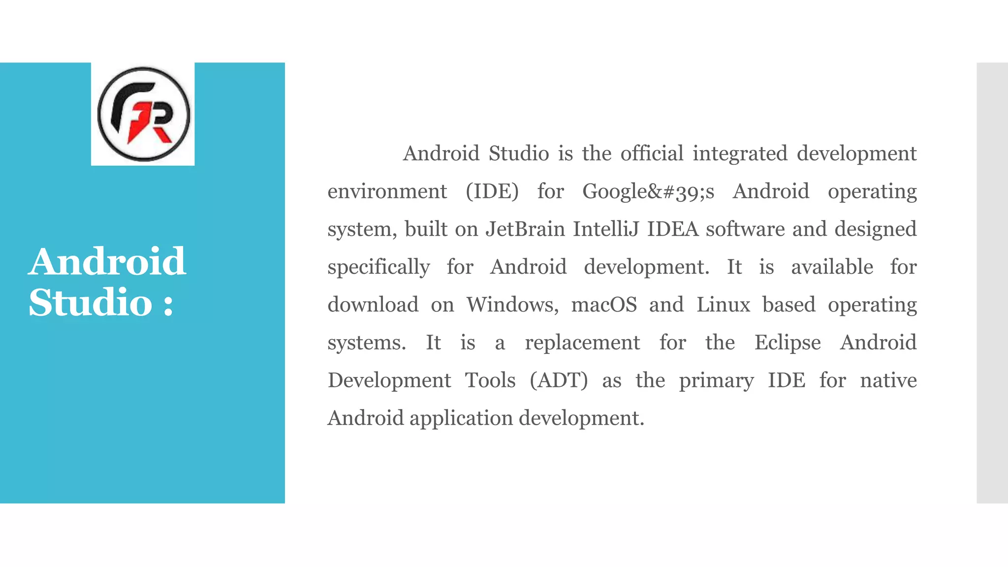 Android
Studio :
Android Studio is the official integrated development
environment (IDE) for Google&#39;s Android operating
system, built on JetBrain IntelliJ IDEA software and designed
specifically for Android development. It is available for
download on Windows, macOS and Linux based operating
systems. It is a replacement for the Eclipse Android
Development Tools (ADT) as the primary IDE for native
Android application development.
 