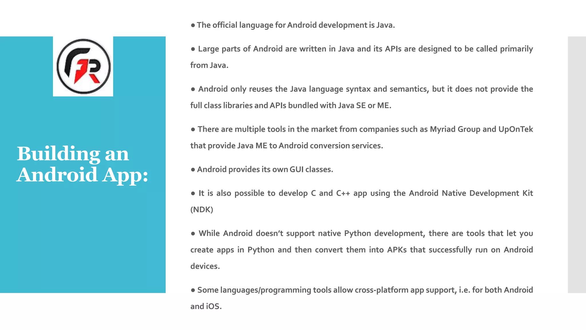 Building an
Android App:
●The official language for Android development is Java.
● Large parts of Android are written in Java and its APIs are designed to be called primarily
from Java.
● Android only reuses the Java language syntax and semantics, but it does not provide the
full class libraries andAPIs bundled with Java SE or ME.
● There are multiple tools in the market from companies such as Myriad Group and UpOnTek
that provide Java ME to Android conversion services.
● Android provides its own GUI classes.
● It is also possible to develop C and C++ app using the Android Native Development Kit
(NDK)
● While Android doesn’t support native Python development, there are tools that let you
create apps in Python and then convert them into APKs that successfully run on Android
devices.
● Some languages/programming tools allow cross-platform app support, i.e. for both Android
and iOS.
 