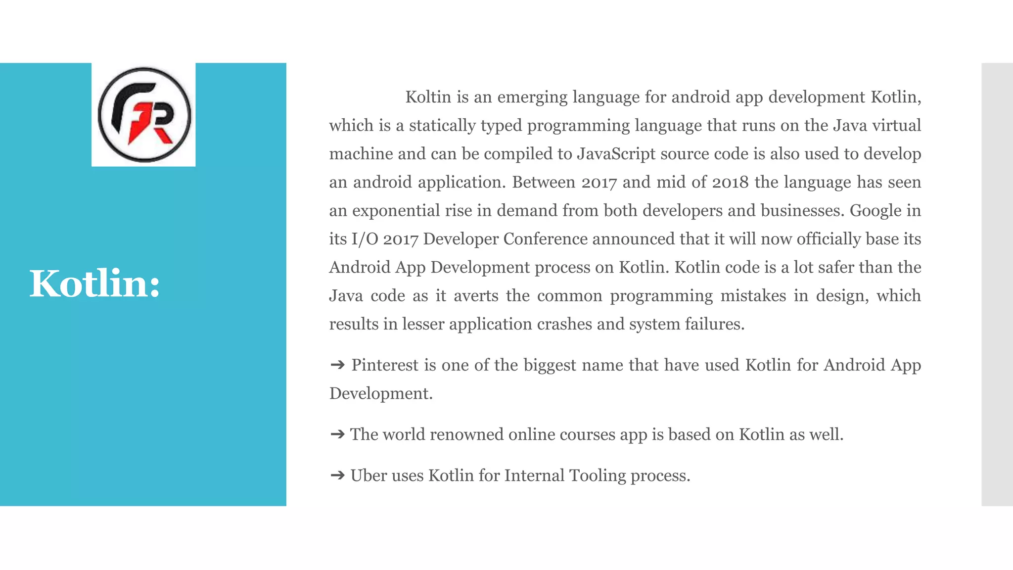 Kotlin:
Koltin is an emerging language for android app development Kotlin,
which is a statically typed programming language that runs on the Java virtual
machine and can be compiled to JavaScript source code is also used to develop
an android application. Between 2017 and mid of 2018 the language has seen
an exponential rise in demand from both developers and businesses. Google in
its I/O 2017 Developer Conference announced that it will now officially base its
Android App Development process on Kotlin. Kotlin code is a lot safer than the
Java code as it averts the common programming mistakes in design, which
results in lesser application crashes and system failures.
➔ Pinterest is one of the biggest name that have used Kotlin for Android App
Development.
➔ The world renowned online courses app is based on Kotlin as well.
➔ Uber uses Kotlin for Internal Tooling process.
 