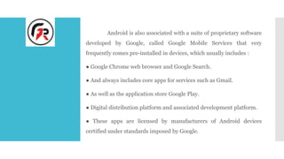 Android is also associated with a suite of proprietary software
developed by Google, called Google Mobile Services that very
frequently comes pre-installed in devices, which usually includes :
● Google Chrome web browser and Google Search.
● And always includes core apps for services such as Gmail.
● As well as the application store Google Play.
● Digital distribution platform and associated development platform.
● These apps are licensed by manufacturers of Android devices
certified under standards imposed by Google.
 