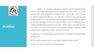 Kotlin:
Koltin is an emerging language for android app development Kotlin,
which is a statically typed programming language that runs on the Java virtual
machine and can be compiled to JavaScript source code is also used to develop
an android application. Between 2017 and mid of 2018 the language has seen
an exponential rise in demand from both developers and businesses. Google in
its I/O 2017 Developer Conference announced that it will now officially base its
Android App Development process on Kotlin. Kotlin code is a lot safer than the
Java code as it averts the common programming mistakes in design, which
results in lesser application crashes and system failures.
➔ Pinterest is one of the biggest name that have used Kotlin for Android App
Development.
➔ The world renowned online courses app is based on Kotlin as well.
➔ Uber uses Kotlin for Internal Tooling process.
 