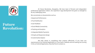 Future
Revolution:
At Future Revolution, Bangalore, We have team of fervent and independent
professional application makers. Our expertise in app development has given us strength to
do any challenging chore.
We concentrate on characteristics such as:
● Speed and Performance
● Push Notification
● User feedback
● Social Media Connectivity
●Tracking and Analytics
● Integrated Mobile Payments
● Simple yet Responsive design
● CustomizationOption
We help clients in completing their projects effectively. If you have any
requirements of an Android Application or if you have a website and are looking into turning
it into an AndroidApplication, they feel free to contact us.
 