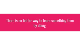 There is no better way to learn something than
by doing.
 