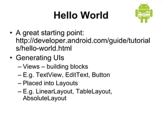 Hello World
• A great starting point:
http://developer.android.com/guide/tutorial
s/hello-world.html
• Generating UIs
– Views – building blocks
– E.g. TextView, EditText, Button
– Placed into Layouts
– E.g. LinearLayout, TableLayout,
AbsoluteLayout
 